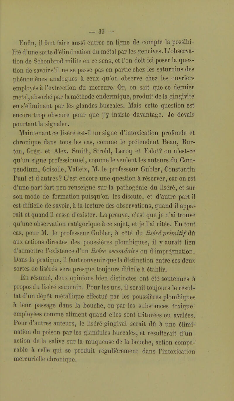 Enfin, il faut faire aussi entrer en ligne de compte la possibi- lité d'une sorte d'élimination du métal par les gencives. L'observa- tion de Schonbrod milite en ce sens, et l'on doit ici poser la ques- tion de savoir s'il ne se passe pas en partie chez les saturnins des phénomènes analogues à ceux qu'on observe chez les ouvriers employés à l'extraction du mercure. Or, on sait que ce dernier métal, absorbé par la méthode endermique, produit de la gingivite en s'éliminant par les glandes buccales. Mais cette question est encore trop obscure pour que j'y insiste davantage. Je devais pourtant la signaler. Maintenant ce liséré est-il un signe d'intoxication profonde et chronique dans tous les cas, comme le prétendent Beau, Bur- ton, Grég. et Alex. Smith, Strohl, Lecoq et Falot? ou n'est-ce qu'un signe professionnel, comme le veulent les auteurs du Com- pendium, Grisolle, Valleix, M. le professeur Gubler, Constantin Paul et d'autres? C'est encore une question à réserver, car on est d'une part fort peu renseigné sur la pathogénie du liséré, et sur son mode de formation puisqu'on les discute, et d'autre part il est difficile de savoir, à la lecture des observations, quand il appa- raît et quand il cesse d'exister. La preuve, c'est que je n'ai trouvé qu'une observation catégorique à ce sujet, et je l'ai citée. En tout cas, pour M. le professeur Gubler, à côté du lisér-éprimitif àt. aux actions directes des poussières plombiques, il y aurait lieu d'admettre l'existence d'un liséi^e secondaire ou d'imprégnation. Dans la pratique, il faut convenir que la distinction entre ces deux sortes de lisérés sera presque toujours dificile à établir. En résumé, deux opinions bien distinctes ont été soutenues h propos du liséré saturnin. Pour les uns, il serait toujours le résul- tat d'un dépôt métallique effectué par les poussières plombiques à leur passage dans la bouche, ou par les substances toxique employées comme aliment quand elles sont triturées ou avalées. Pour d'autres auteurs, le liséré gingival serait dû à une élimi- nation du poison par les glandules buccales, et résulterait d'un action de la salive sur la muqueuse de la bouche, action compa- rable à celle qui se produit régulièrement dans l'intoxicalion mercuriello chronique.