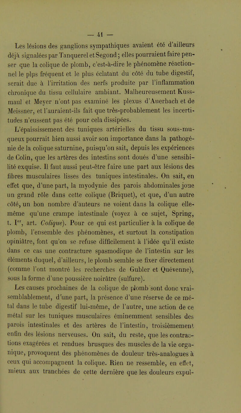 Les lésions des ganglions sympathiques avaient été d'ailleurs déjà signalées par Tanquerel et Segond ; elles pourraient faire pen- ser que la colique de plomb, c'est-à-dire le phénomène réaction- nel le plps fréquent et le plus éclatant du côté du tube digestif, serait due à l'irritation des nerfs produite par l'inflammation chronique du tissu cellulaire ambiant. Malheureusement Kuss- maul et Meyer n'ont pas examiné les plexus d'Auerbach et de Meissner, et l'auraient-ils fait que très-probablement les incerti- tudes n'eussent pas été pour cela dissipées. L'épaississement des tuniques artérielles du tissu sous-mu- queux pourrait bien aussi avoir son importance dans la pathogé- nie de la colique saturnine, puisqu'on sait, depuis les expériences de Colin, que les artères des intestins sont doués d'une sensibi- lité exq^uise. Il faut aussi peut-être faire une part aux lésions des fibres musculaires lisses des tuniques intestinales. On sait, en effet que, d'une part, la myodynie des parois abdominales joue un grand rôle dans cette colique (Briquet), et que, d'un autre côté, un bon nombre d'auteurs ne voient dans la colique elle- même qu'une crampe intestinale (voyez à ce sujet, Spring, t. I, art. Colique). Pour ce qui est particulier à la colique de plomb, l'ensemble des phénomènes, et surtout la constipation opiniâtre, font qu'on se refuse difficilement à l'idée qu'il existe dans ce cas une contracture spasmodique de l'intestin sur les éléments duquel, d'ailleurs, le plomb semble se fixer directement (comme l'ont montré les recherches de Gubler et Quévenne), sous la forme d'une poussière noirâtre (sulfure). Les causes prochaines de la colique de plomb sont donc vrai- semblablement, d'une part, la présence d'une réserve de ce mé- tal dans le tube digestif lui-même, de l'autre, une action de ce métal sur les tuniques musculaires éminemment sensibles des parois intestinales et des artères de l'intestin, troisièmement enfin des lésions nerveuses. On sait, du reste, que les contrac- tions exagérées et rendues brusques des muscles de la vie orga- nique, provoquent des phénomènes de douleur très-analogues à ceux qui accompagnent la colique. Rien ne ressemble, en effet, mieux aux tranchées de cette dernière que les douleurs expul-