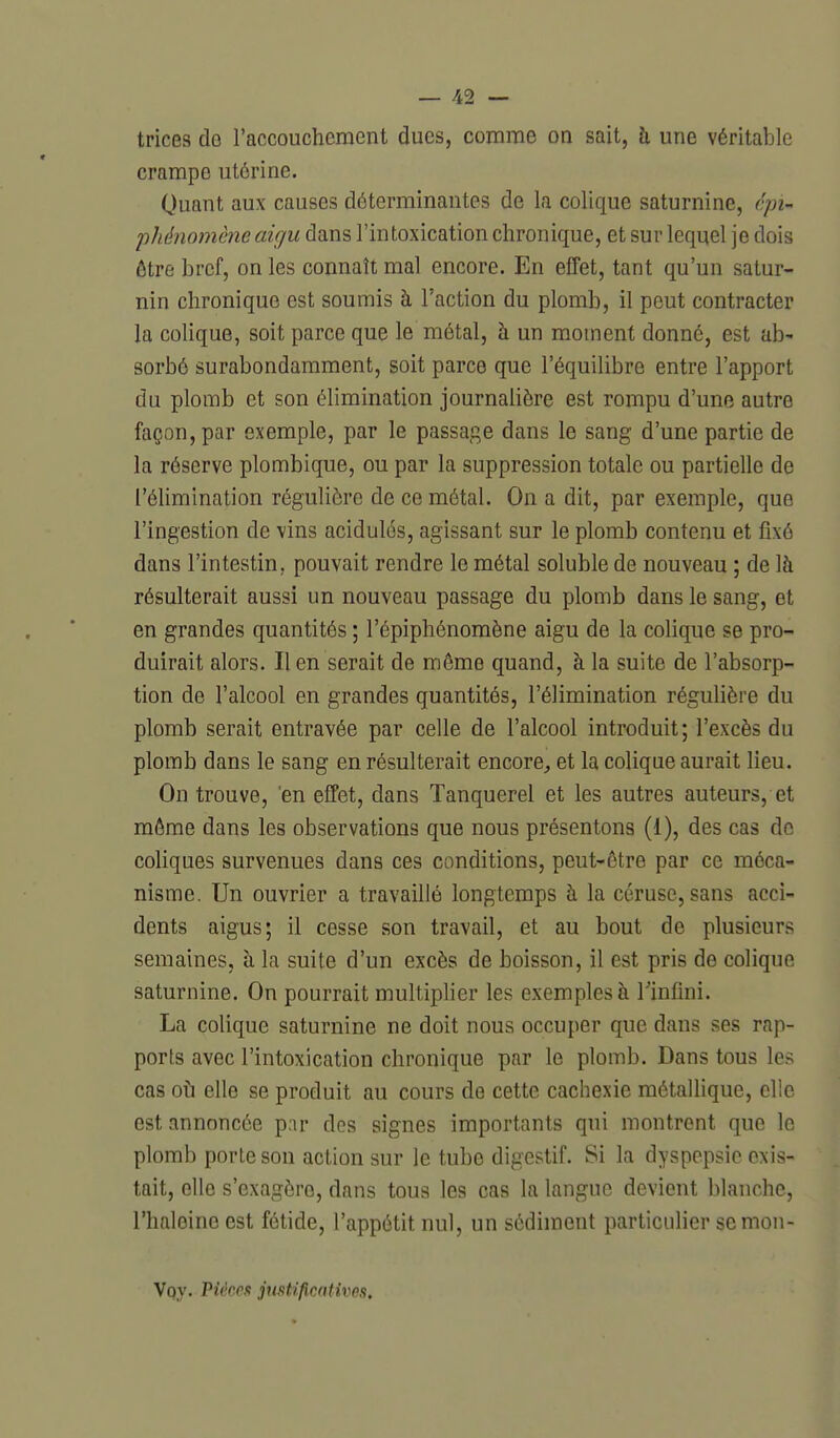 trices de l'accouchement dues, comme on sait, h une véritable crampe utérine. Quant aux causes déterminantes de la colique saturnine, ('pi- phénomène aigu dans l'intoxication chronique, et sur lequel je dois ôtre bref, on les connaît mal encore. En effet, tant qu'un satur- nin chronique est soumis à l'action du plomb, il peut contracter la colique, soit parce que le métal, à un moment donné, est ab- sorbé surabondamment, soit parce que l'équilibre entre l'apport du plomb et son élimination journalière est rompu d'une autre façon, par exemple, par le passage dans le sang d'une partie de la réserve plombique, ou par la suppression totale ou partielle de l'élimination régulière de ce métal. On a dit, par exemple, que l'ingestion de vins acidulés, agissant sur le plomb contenu et fixé dans l'intestin, pouvait rendre le métal soluble de nouveau ; de là résulterait aussi un nouveau passage du plomb dans le sang, et en grandes quantités ; l'épiphénomène aigu de la colique se pro- duirait alors. lien serait de même quand, à la suite de l'absorp- tion de l'alcool en grandes quantités, l'élimination régulière du plomb serait entravée par celle de l'alcool introduit; l'excès du plomb dans le sang en résulterait encore^ et la colique aurait lieu. On trouve, en effet, dans Tanquerel et les autres auteurs, et môme dans les observations que nous présentons (1), des cas de coliques survenues dans ces conditions, peut-être par ce méca- nisme. Un ouvrier a travaillé longtemps à la céruse, sans acci- dents aigus; il cesse son travail, et au bout de plusieurs semaines, à la suite d'un excès de boisson, il est pris de colique saturnine. On pourrait multiplier les exemples à Tinfini. La colique saturnine ne doit nous occuper que dans ses rap- ports avec l'intoxication chronique par le plomb. Dans tous les cas oh elle se produit au cours de cette cachexie métallique, elle est annoncée p;ir des signes importants qui montrent que le plomb porte son action sur le tube digestif. Si la dyspepsie exis- tait, elle s'exagère, dans tous les cas la langue devient blanche, l'haleine est fétide, l'appétit nul, un sédiment particulier semon- Vqy. VièccR justificatives.