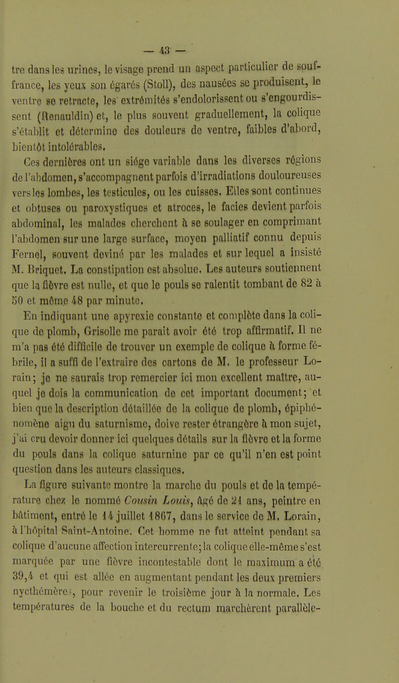 tre dans les urines, le visage prend un aspect particulier de souf- france, les yeux son égarés (StoU), des nausées se produisent, le ventre se retracte, les extrémités s'endolorissent ou s'engourdis- sent (ftenauldin) et, le plus souvent graduellement, la colique s'établit et détermino des douleurs do ventre, faibles d'abord, bientôt intolér-ables, Ces dernières ont un siège variable dans les diverses régions de l'abdomen, s'accompagnent parfois d'irradiations douloureuses versles lombes, les testicules, ou les cuisses. Elles-sont continues et obtuses ou paroxystiques et atroces, le faciès devient parfois abdominal, les malades cberchent h se soulager en comprimant l'abdomen sur une large surface, moyen palliatif connu depuis Fernel, souvent deviné par les malades et sur lequel a insisté M. Briquet. La constipation est absolue. Les auteurs soutiennent que la fièvre est nulle, et que le pouls se ralentit tombant de 82 à 50 et môme 48 par minute, En indiquant une apyrexie constante et complète dans la coli- que de plomb, Grisolle me parait avoir été trop afflrmatif. Il ne m'a pas été difficile de trouver un exemple de colique h forme fé- brile, il a suffi de l'extraire des cartons de M. le professeur Lo- rain ; je ne saurais trop remercier ici mon excellent maître, au- quel je dois la communication de cet important document; et bien que la description détaillée de la colique de plomb, épiplié- nomène aigu du saturnisme, doive rester étrangère h mon sujet, j'ai cru devoir donner ici quelques détails sur la fièvre et la forme du pouls dans la colique saturnine par ce qu'il n'en est point question dans les auteurs classiques. La figure suivante montre la marche du pouls et de la tempé- rature chez le nommé Cousin Louis, âgé de 2i ans, peintre en bâtiment, entré le 14 juillet 1867, dans le service de M, Lorain, à l'hôpital Saint-Antoine. Cet homme ne fut atteint pondant sa colique d'aucune affection intercurrente; la colique elle-même s'est marquée par une fièvre incontestable dont le maximum a été 39,4 et qui est allée en augmentant pendant les deux premiers nycthémèrc,>, pour revenir le troisième jour h la normale. Les températures de la bouche et du rectum marchèrent parallèle-