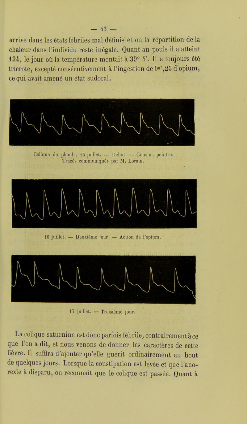 arrive dans les états fébriles mal définis et ou la répartition de la chaleur dans l'individu reste inégale. Quant au pouls il a atteint 124, le jour où la température montait à 39° 4'. Il a toujours été tricrote, excepté consécutivement à l'ingestion de d'opium, ce qui avait amené un état sudoral. Colique de plomb, 15 juillet. — Début. — Cousin, peintre. Tracés communiqués par M. Lorain. 16 juillet. — Deuxième iour. — Action de l'opium. 17 juillet. — Troisième jour. La colique saturnine est donc parfois fébrile^ contrairement à ce que l'on a dit, et nous venons de donner les caractères de cette fièvre. Il suffira d'ajouter qu'elle guérit ordinairement au bout de quelques jours. Lorsque la constipation est levée et que l'ano- rexie à disparu, on reconnaît que le colique est passée. Quant à