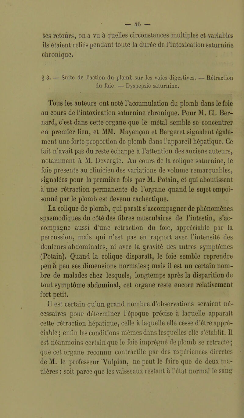 èes retours, on a vu à quelles circonstances multiples et variables ils étaient reliés pendant toute la durée de l'intoxication saturnine chronique. § 3. — Suite de l'action du plomb sur les voies digestives. — Rétraction du foie. — Dyspepsie saturnine. Tous les auteurs ont noté l'accumulation du plomb dans le foie au cours do l'intoxication saturnine chronique. Pour M. Cl. Ber- nard, c'est dans cette organe que le métal semble se concentrer en premier lieu, et MM. Mayençon et Bergeret signalent égale- ment une forte proportion de plomb dans l'appareil hépatique. Ce fait n'avait pas du reste échappé à l'attention des anciens auteurs, notamment à M. Devergie. Au cours de la colique saturnine, le foie présente au clinicien des variations de volume remarquables, signalées pour la première fois par M. Potain, et qui aboutissent à une rétraction permanente de l'organe qnand le sujet empoi- sonné par le plomb est devenu cachectique. La colique de plomb, qui paraît s'accompagner de phénomènes spasmodiques du côté des fibres musculaires de l'intestin, s'ac- compagne aussi d'une rétraction du foie, appréciable par la percussion, mais qui n'est pas en rapport avec l'intensité des douleurs abdominales, ni avec la gravité des autres symptômes (Potain). Quand la colique disparaît, le foie semble reprendre peu à peu ses dimensions normales ; mais il est un certain nom- bre de malades chez lesquels^ longtemps après la disparition de tout symptôme abdominal, cet organe reste encore relativement fort petit. Il est certain qu'un grand nombre d'observations seraient né- cessaires pour déterminer l'époque précise à laquelle apparaît cette rétraction hépatique, celle à laquelle elle cesse d'être appré- ciable; enfin les conditions mêmes dans lesquelles elle s'établit. Il est néanmoins certain que le foie imprégné de plomb se rétracte; que cet organe reconnu contractile par des expériences directes de M. le professeur Vulpian, ne peut le faire que de deux ma- nières : soit parce que les vaisseaux restant à l'état normal le sang