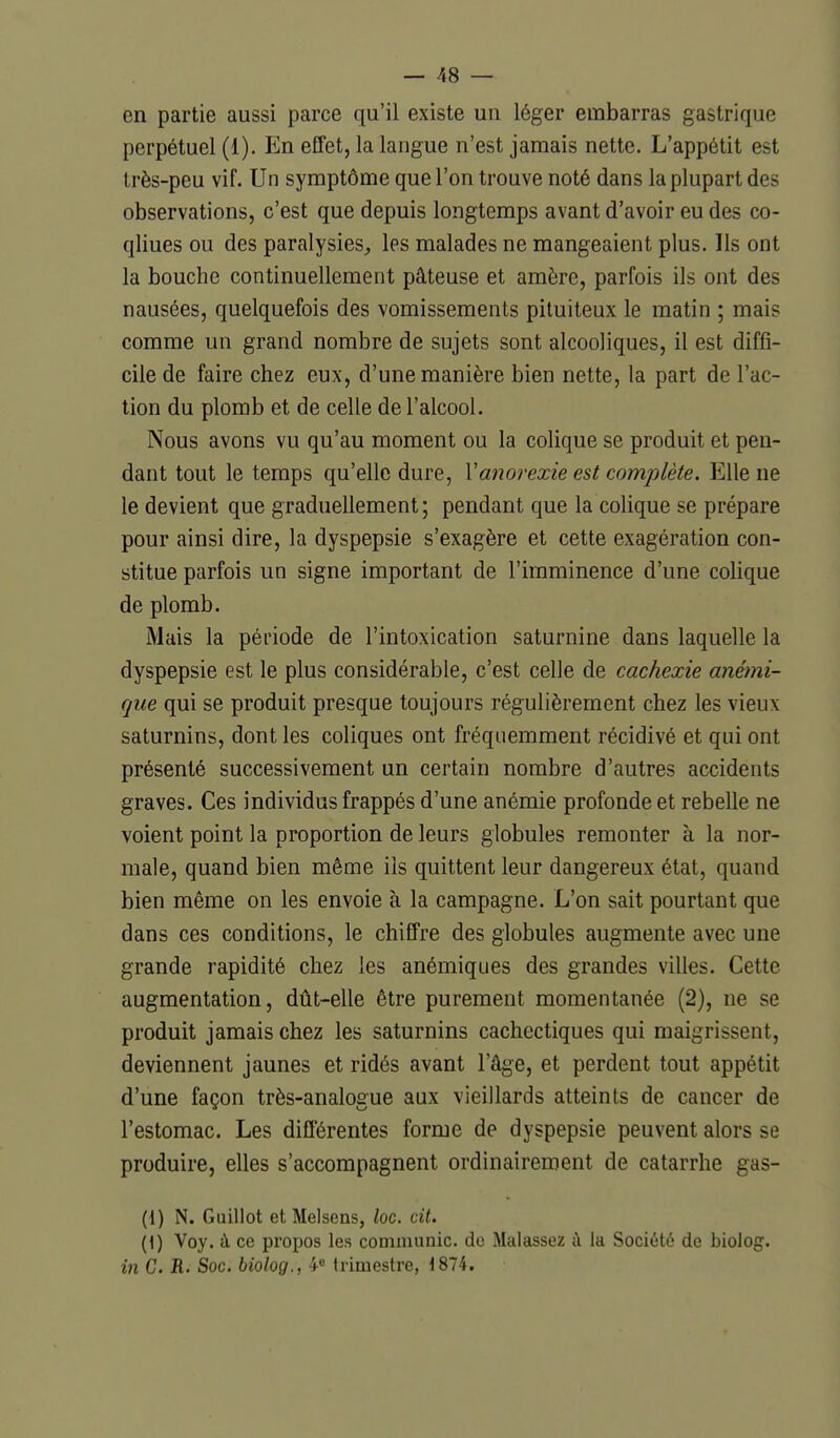 en partie aussi parce qu'il existe un léger embarras gastrique perpétuel (1). En effet, la langue n'est jamais nette. L'appétit est très-peu vif. Un symptôme que l'on trouve noté dans la plupart des observations, c'est que depuis longtemps avant d'avoir eu des co- qliues ou des paralysies^, les malades ne mangeaient plus. Ils ont la bouche continuellement pâteuse et amère, parfois ils ont des nausées, quelquefois des vomissements pituiteux le matin ; mais comme un grand nombre de sujets sont alcooliques, il est diffi- cile de faire chez eux, d'une manière bien nette, la part de l'ac- tion du plomb et de celle de l'alcool. Nous avons vu qu'au moment ou la colique se produit et pen- dant tout le temps qu'elle dure, Vanorexie est complète. Elle ne le devient que graduellement; pendant que la colique se prépare pour ainsi dire, la dyspepsie s'exagère et cette exagération con- stitue parfois un signe important de l'imminence d'une colique de plomb. Mais la période de l'intoxication saturnine dans laquelle la dyspepsie est le plus considérable, c'est celle de cachexie anémi- que qui se produit presque toujours régulièrement chez les vieux saturnins, dont les coliques ont fréquemment récidivé et qui ont présenté successivement un certain nombre d'autres accidents graves. Ces individus frappés d'une anémie profonde et rebelle ne voient point la proportion de leurs globules remonter à la nor- male, quand bien même ils quittent leur dangereux état, quand bien même on les envoie à la campagne. L'on sait pourtant que dans ces conditions, le chiffre des globules augmente avec une grande rapidité chez les anémiques des grandes villes. Cette augmentation, dût-elle être purement momentanée (2), ne se produit jamais chez les saturnins cachectiques qui maigrissent, deviennent jaunes et ridés avant l'âge, et perdent tout appétit d'une façon très-analogue aux vieillards atteints de cancer de l'estomac. Les différentes forme de dyspepsie peuvent alors se produire, elles s'accompagnent ordinairement de catarrhe gas- (1) N. Guillot etMelsens, loc. cit. (1) Voy. à ce propos les communie, de Malassez à la Société de biolog. in G. H. Soc. biolog., 4« trimestre, 1874.