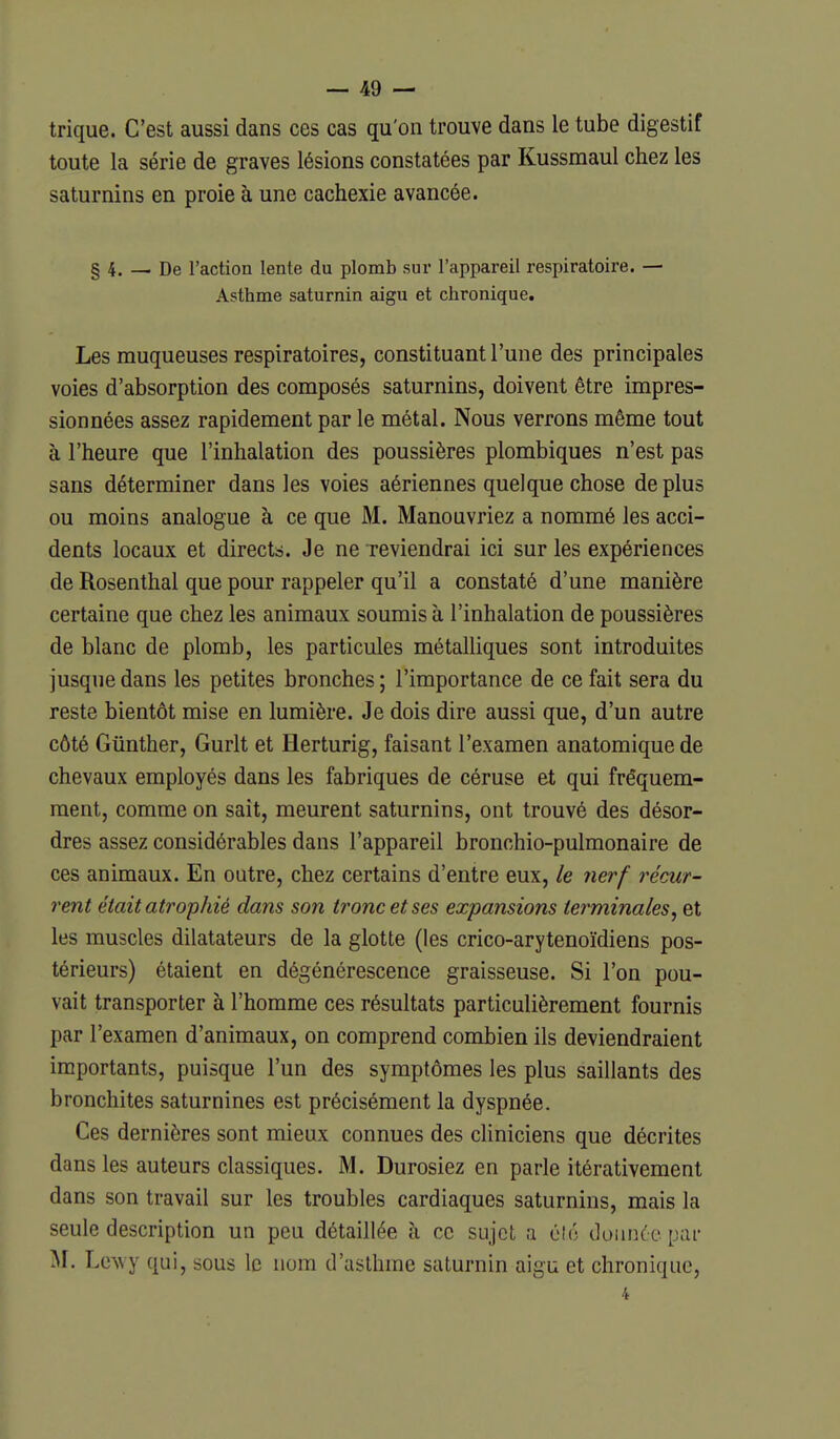 trique. C'est aussi dans ces cas qu'on trouve dans le tube digestif toute la série de graves lésions constatées par Kussmaul chez les saturnins en proie à une cachexie avancée. § 4. — De l'action lente du plomb sur l'appareil respiratoire. — Asthme saturnin aigu et chronique. Les muqueuses respiratoires, constituant l'une des principales voies d'absorption des composés saturnins, doivent être impres- sionnées assez rapidement par le métal. Nous verrons même tout à l'heure que l'inhalation des poussières plombiques n'est pas sans déterminer dans les voies aériennes quelque chose déplus ou moins analogue à ce que M. Manouvriez a nommé les acci- dents locaux et directs. Je ne Teviendrai ici sur les expériences de Rosenthal que pour rappeler qu'il a constaté d'une manière certaine que chez les animaux soumis à l'inhalation de poussières de blanc de plomb, les particules métalliques sont introduites jusque dans les petites bronches ; l'importance de ce fait sera du reste bientôt mise en lumière. Je dois dire aussi que, d'un autre côté Giinther, Gurlt et Herturig, faisant l'examen anatomique de chevaux employés dans les fabriques de céruse et qui fréquem- ment, comme on sait, meurent saturnins, ont trouvé des désor- dres assez considérables dans l'appareil bronchio-pulmonaire de ces animaux. En outre, chez certains d'entre eux, le nerf récur- rent était atrophié dans son tronc et ses expansions terminales, et les muscles dilatateurs de la glotte (les crico-arytenoïdiens pos- térieurs) étaient en dégénérescence graisseuse. Si l'on pou- vait transporter à l'homme ces résultats particulièrement fournis par l'examen d'animaux, on comprend combien ils deviendraient importants, puisque l'un des symptômes les plus saillants des bronchites saturnines est précisément la dyspnée. Ces dernières sont mieux connues des cUniciens que décrites dans les auteurs classiques. M. Durosiez en parle itérativement dans son travail sur les troubles cardiaques saturnins, mais la seule description un peu détaillée à ce sujet a clé ilunnccpar -\r. Le^vy qui, sous le nom d'asthme saturnin aigu et chronique, 4