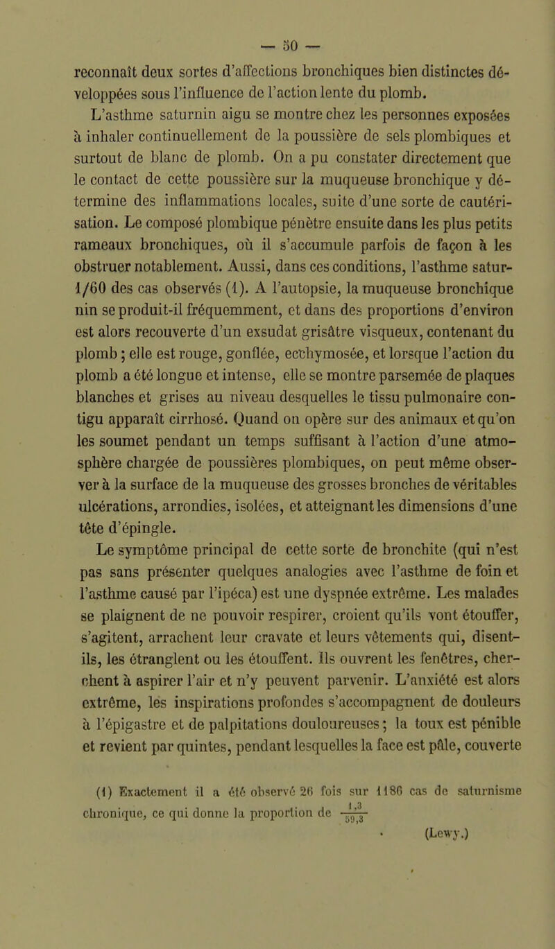 reconnaît deux sortes d'affections bronchiques bien distinctes dé- veloppées sous l'influence de l'action lente du plomb. L'asthme saturnin aigu se montre chez les personnes exposées à inhaler continuellement de la poussière de sels plombigues et surtout de blanc de plomb. On a pu constater directement que le contact de cette poussière sur la muqueuse bronchique y dé- termine des inflammations locales, suite d'une sorte de cautéri- sation. Le composé plombique pénètre ensuite dans les plus petits rameaux bronchiques, oià il s'accumule parfois de façon à les obstruer notablement. Aussi, dans ces conditions, l'asthme satur- 1/60 des cas observés (1). A l'autopsie, la muqueuse bronchique nin se produit-il fréquemment, et dans des proportions d'environ est alors recouverte d'un exsudât grisâtre visqueux, contenant du plomb ; elle est rouge, gonflée, ecchymosée, et lorsque l'action du plomb a été longue et intense, elle se montre parsemée de plaques blanches et grises au niveau desquelles le tissu pulmonaire con- tigu apparaît cirrhosé. Quand on opère sur des animaux et qu'on les soumet pendant un temps suffisant à l'action d'une atmo- sphère chargée de poussières plombiques, on peut même obser- ver à la surface de la muqueuse des grosses bronches de véritables ulcérations, arrondies, isolées, et atteignant les dimensions d'une tête d'épingle. Le symptôme principal de cette sorte de bronchite (qui n'est pas sans présenter quelques analogies avec l'asthme de foin et l'asthme causé par l'ipéca) est une dyspnée extrême. Les malades se plaignent de ne pouvoir respirer, croient qu'ils vont étouffer, s'agitent, arrachent leur cravate et leurs vêtements qui, disent- ils, les étranglent ou les étouffent. Ils ouvrent les fenêtres, cher- chent à aspirer l'air et n'y peuvent parvenir. L'anxiété est alors extrême, les inspirations profondes s'accompagnent de douleurs à l'épigastre et de palpitations douloureuses ; la toux est pénible et revient par quintes, pendant lesquelles la face est pâle, couverte (1) Exactement il a ét6 observé 2fi fois sur 1186 cas de salurnisme 1 3 chronique, ce qui donne la proportion de (Lewy.)
