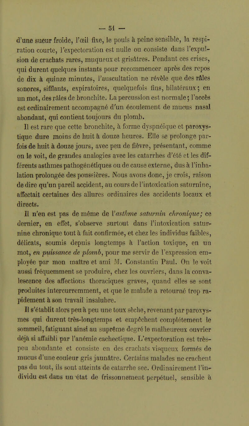 d'une sueur froide, l'œil fixe, le pouls à peine sensible, la respi- ration courte, Texpectoration est nulle ou consiste dans l'expul- sion de crachats rares, rauqueux et grisâtres. Pendant ces crises, qui durent quelques instants pour recommencer après des repos de dix à quinze minutes, l'auscultation ne révèle que des râles sonores, sifflants, expiratoires, quelquefois fins, bilatéraux ; en un mot, des râles de bronchite. La percussion est normale ; l'accès est ordinairement accompagné d'un écoulement de mucus nasal abondant, qui contient toujours du plomb. Il est rare que cette bronchite, à forme dyspnéique et paroxys- tique dure moins de huit h douze heures. Elle se prolonge par- fois de huit à douze jours, avec peu de fièvre, présentant, comme on le voit, de grandes analogies avec les catarrhes d'été et les dif- férents asthmes pathogénétîques ou de cause externe, dus à l'inha- lation prolongée des poussières. Nous avons donc, je crois, raison de dire qu'un pareil accident, au cours de l'intoxication saturnine, affectait certaines des allures ordinaires des accidents locaux et directs. Il n'en est pas de même de l'asthme saturnin chronique; ce dernier, en effet, s'observe surtout dans l'intoxication satur- nine chronique tout h fait confirmée, et chez les individus faibles, délicats, soumis depuis longtemps à l'action toxique, en un mot, en puissance de plomb, pour me servir de l'expression em- ployée par mon maître et ami M. Constantin Paul. On le voit aussi fréquemment se produire, chez les ouvriers, dans la conva- lescence des affections thoraciques graves, quand elles se sont produites intercurremment, et que le malade a retourné trop ra- pidement à son travail insalubre. Il s'établit alors peu h peu une toux sèche, revenant par paroxys- mes qui durent très-longtemps et empêchent complètement le sommeil, fatiguant ainsi au suprême degré le malheureux ouvrier déjà si affaibli par l'anémie cachectique. L'expectoration est très- peu abondante et consiste en des crachats visqueux formés de mucus d'une couleur gris jaunâtre. Certains malades ne crachent pas du tout, ils sont atteints de catarrhe sec. Ordinairement l'in- dividu est dans un état de frissonnement perpétuel, sensible à