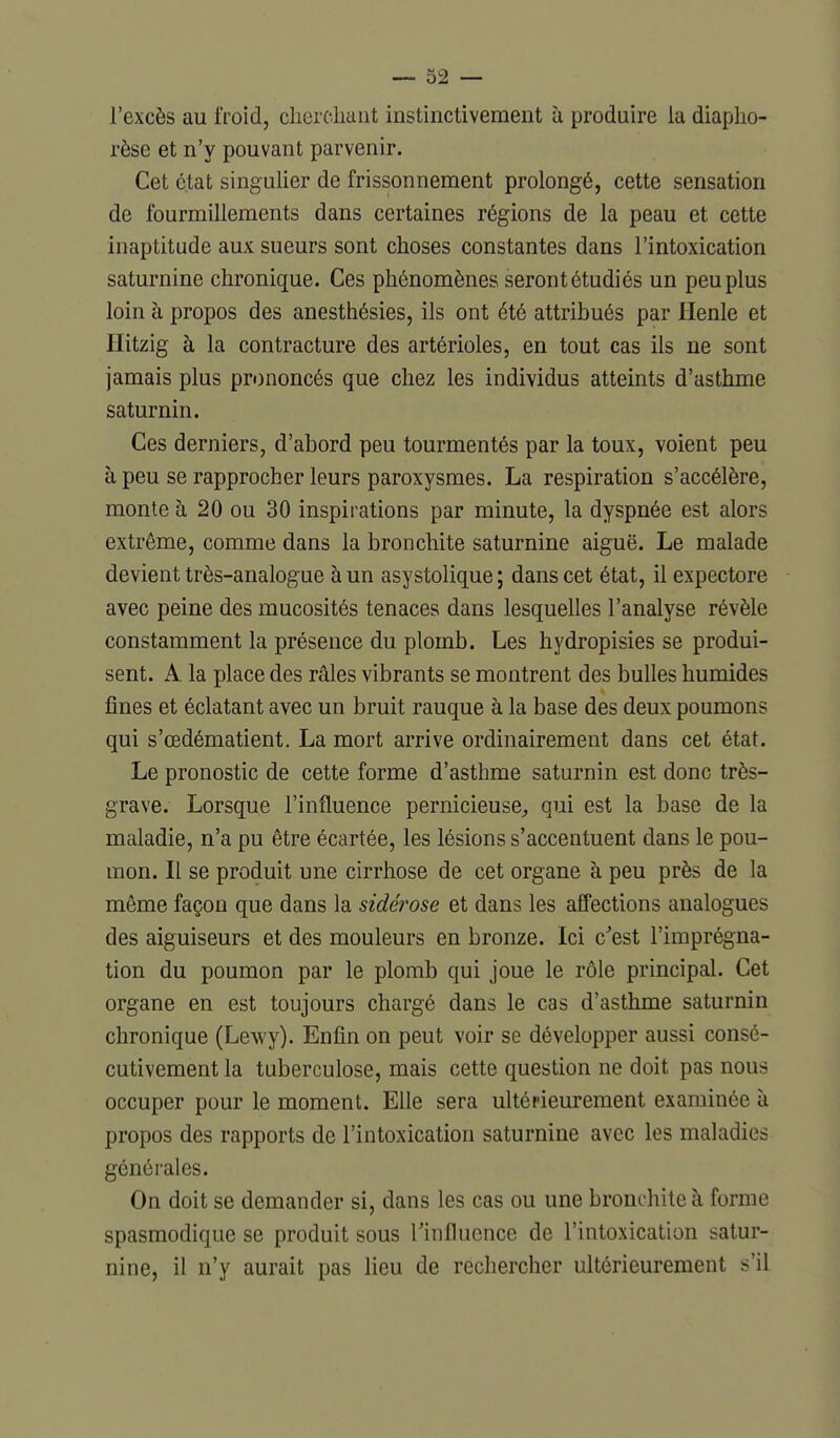 l'excès au froid, chercliaiit instinctivement à produire la diaplio- rèse et n'y pouvant parvenir. Cet état singulier de frissonnement prolongé, cette sensation de fourmillements dans certaines régions de la peau et cette inaptitude aux sueurs sont choses constantes dans l'intoxication saturnine chronique. Ces phénomènes seront étudiés un peu plus loin à propos des anesthésies, ils ont été attribués par Henle et Hitzig à la contracture des artérioles, en tout cas ils ne sont jamais plus prononcés que chez les individus atteints d'asthme saturnin. Ces derniers, d'abord peu tourmentés par la toux, voient peu à peu se rapprocher leurs paroxysmes. La respiration s'accélère, monte à 20 ou 30 inspirations par minute, la dyspnée est alors extrême, comme dans la bronchite saturnine aiguë. Le malade devient très-analogue à un asystolique ; dans cet état, il expectore avec peine des mucosités tenaces dans lesquelles l'analyse révèle constamment la présence du plomb. Les hydropisies se produi- sent. A la place des râles vibrants se montrent des bulles humides fines et éclatant avec un bruit rauque à la base des deux poumons qui s'œdématient. La mort arrive ordinairement dans cet état. Le pronostic de cette forme d'asthme saturnin est donc très- grave. Lorsque l'influence pernicieuse, qui est la base de la maladie, n'a pu être écartée, les lésions s'accentuent dans le pou- mon. Il se produit une cirrhose de cet organe à peu près de la même façon que dans la sidérose et dans les affections analogues des aiguiseurs et des mouleurs en bronze. Ici c'est l'imprégna- tion du poumon par le plomb qui joue le rôle principal. Cet organe en est toujours chargé dans le cas d'asthme saturnin chronique (Lewy). Enfin on peut voir se développer aussi consé- cutivement la tuberculose, mais cette question ne doit pas nous occuper pour le moment. Elle sera ulténeurement examinée à propos des rapports de l'intoxication saturnine avec les maladies générales. On doit se demander si, dans les cas ou une bronchite à forme spasraodique se produit sous Tinfluence de l'intoxication satur- nine, il n'y aurait pas lieu de rechercher ultérieurement s'il