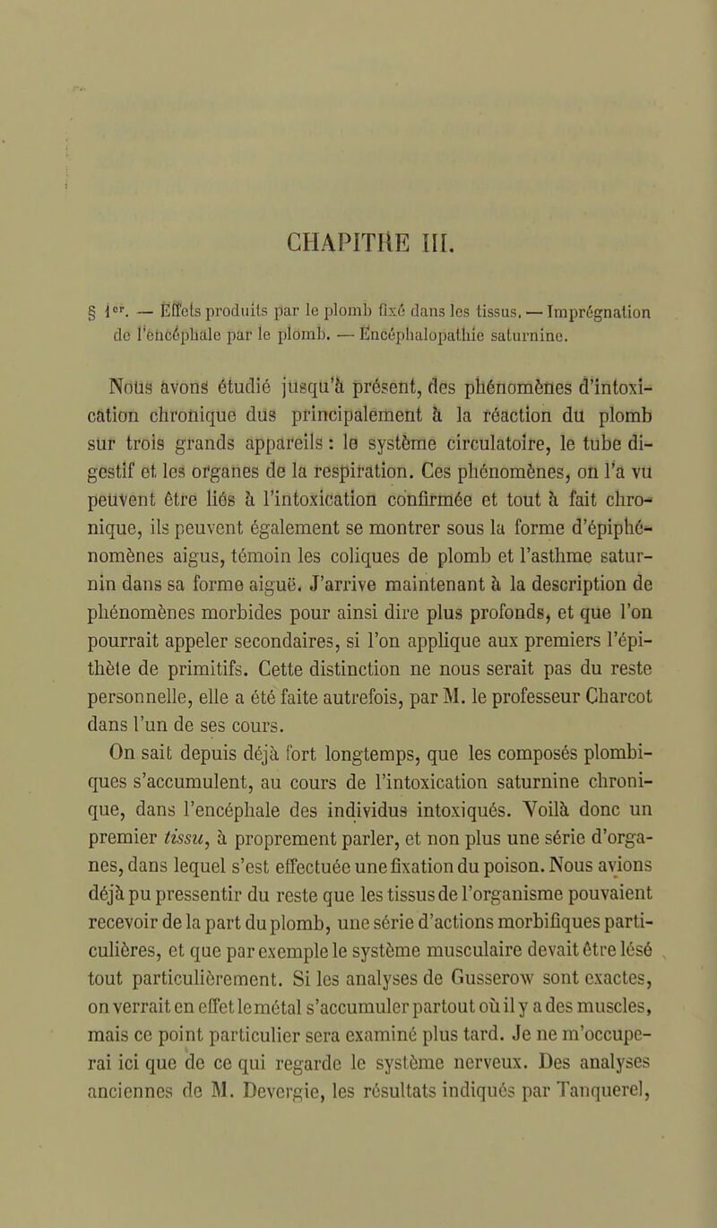 CHAPITRE m. § i, — Effets produits par le plomb fixé dans les tissus. — Imprégnation de l'eiicéphàle par le plomb. — Ëncéphalopathie saturnine. Notis avons étudié jusqu'à présent, des phénomènes d'intoxi- cation chronique diis principalement à la réaction du plomb sur trois grands appareils : lé système circulatoire, le tube di- gestif et les organes de la respiration. Ces phénomènes, où l'a vu petivent être liés à l'intoxication confirmée et tout à fait chro- nique, ils peuvent également se montrer sous la forme d'épiphé^ nomènes aigus, témoin les coliques de plomb et l'asthme satur- nin dans sa forme aiguë. J'arrive maintenant à la description de phénomènes morbides pour ainsi dire plus profonds, et que l'on pourrait appeler secondaires, si l'on appHque aux premiers l'épi- thèie de primitifs. Cette distinction ne nous serait pas du reste personnelle, elle a été faite autrefois, par M. le professeur Charcot dans l'un de ses cours. On sait depuis déjà fort longtemps, que les composés plombi- ques s'accumulent, au cours de l'intoxication saturnine chroni- que, dans l'encéphale des individus intoxiqués. Yoilà donc un premier tissu^ à proprement parler, et non plus une série d'orga- nes, dans lequel s'est effectuée une fixation du poison. Nous avions déjà pu pressentir du reste que les tissus de l'organisme pouvaient recevoir de la part du plomb, une série d'actions morbifîques parti- culières, et que par exemple le système musculaire devait être lésé tout particulièrement. Si les analyses de Gusserow sont exactes, on verrait en effet le métal s'accumuler partout oîi il y a des muscles, mais ce point particulier sera examiné plus tard. Je ne m'occupe- rai ici que de ce qui regarde le système nerveux. Des analyses anciennes de M. Devergie, les résultats indiqués par Tanquerel,