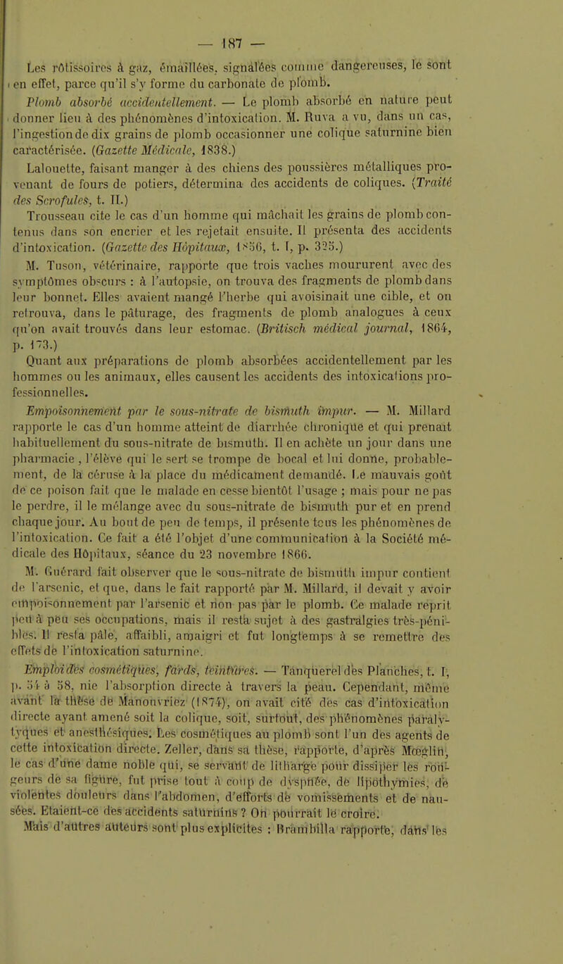 — IS7 — Les rrtlissoircs à gaz, éinafllies, signalées comme dangereuses, le sont I en effet, parce qu'il s'y forme du carbonale de plomb. Plomb absorbé uccidentellement. — Le plomb absorbé eh nature peut . donner lieu à des phénomènes d'intoxication. M. Ruva a vu, dans un cas, l'ingestion de dix grains de plomb occasionner une colique saturnine bien caractérisée. {Gazette Médicale, 1838.) Lalouelte, faisant manger à des chiens des poussières métalliques pro- venant de fours de potiers, détermina des accidents de coliques. {Traité des Scrofules, t. IL) Trousseau cite le cas d'un homme qui mâchait les grains de plomb con- tenus dans son encrier et les rejetait ensuite. Il présenta des accidents d'intoxication. {Gazette des Hô-pitaiix, t.^06, t. f, p. 333.) M. Tuson, vétérinaire, rapporte que trois vaches moururent avec des symptômes obscurs : à l'autopsie, on trouva des fragments de plomb dans leur bonneit. Elles avaient mangé i'hei'be qui avoisinait une cible, et on retrouva, dans le pâturage, des fragments de plomb analogues à ceux qu'on avait trouvés dans leur estomac. {Britisch médical journal, 1864, p. 173.) Quant aux préparations de plomb absorbées accidentellement par les hommes ou les animaux, elles causent les accidents des intoxications pro- fessionnelles. Empoisonnement par le sous-nitrafe de bisràiith ifnpur. — M. Millard rajiporle le cas d'un homme atteint de diarrhée clironiqile et qui prenait habituellement du sous-nitrate de bismuth. Il en achète un jour dans une pharmacie , l'élève qui le sert se trompe de bocal et lui donrte, probable- ment, de là céruse k la place du médicament demandé. Le mauvais goût de ce poison fait que le malade en cesse bientôt l'usage ; mais pour ne pas le perdre, il le mélange avec du sous-nitrate de bismuth pur et en prend chaque jour. Au bout de peu de temps, il présente tous les phénomènes de l'intoxication. Ce fait a été l'objet d'une communication à la Société mé- dicale des Hôjjitaux, séance du 23 novembre 1860. M. Guérard l'ait observer que le sous-nitrate de bismnlli impur contient de l'arsenic, et que, dans le fait rapporté par M. Millard, il devait y avoir empoisonnement par l'arsenib et non pas par le plomb. Ce malade reprit ]ieil à pëu ses occupations, mais il resta sujet à des gastralgies très-péni- bles'. Il resta pâle, affaibli, amaigri et fut longtemps à se remettre dès effets dé l'irifoxication saturnine. Einploid>?s rosmétiqïies, fards, Miitïires. — Tanquerel des Planches, t. l, ]). à 08, nie l'absorption directe à travers la peau. Cependant, mûme àvâh't' rëtHîfsè de Manouvriez (1874)', on avait cité des cas d'iiltbxication directe ayant amené soit la colique, soit, surtout, des phénomènes iki'àly- ty4ues et anesthésiques. Les cosmétiques au plomb sont l'un des agents de cette intoxibation directe. Zeller, dkdë sa thèse, rapporte, d'après Mœglih, le cas d'iihe dame noble qtli, se .■5ervïtMt' de lUhar'gb poui- dissijlel:' lès roti''- geurs de .sa figure, fut prise tout à coup de dyspttée, dfe lipothymies, de violetites douleurs dans l'abdomen, d'efforts dé vomissements et de nau- sées. Etaient-ce des âCcidénts saturtliris? Oti pOiirriait le croire; Mkls d'autres âlitéilrs sont plus exjjUcites : Hrambllla raJpporfe, dàtt.s'lbs