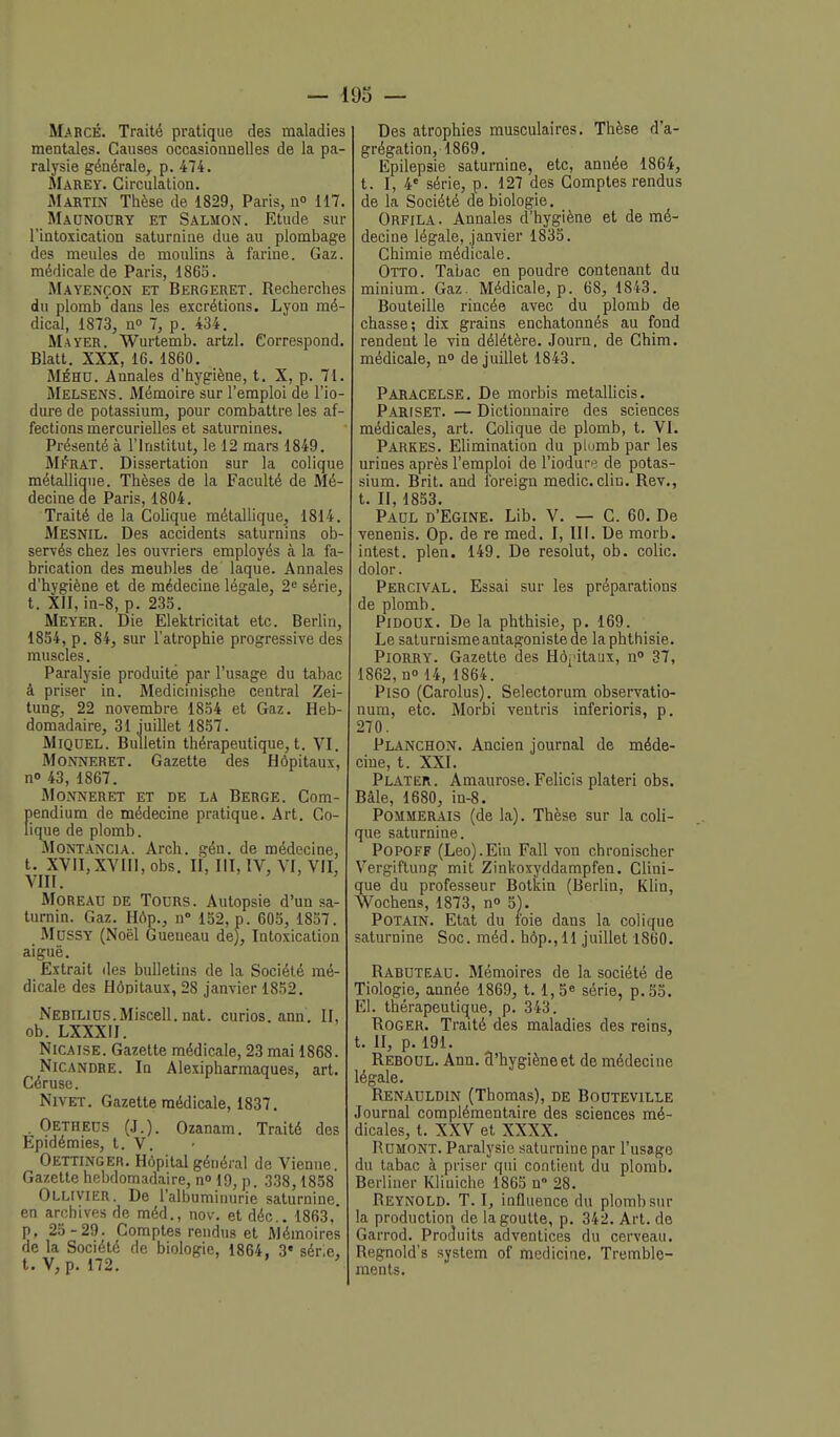 — 193 — Mabcé. Traité pratique des maladies mentales. Causes occasionnelles de la pa- ralysie générale, p. 474. Marey. Circulation. Martin Thèse de 1829, Paris, n» 117. Maonoury et Salmon. Etude sur l'intoxication saturnine due au plombage des meules de moulins à farine. Gaz. médicale de Paris, 1865. Mayençon et Bergeret. Recherches du plomb dans les excrétions. Lyon mé- dical, 1873, no 7, p. 434. Mayer. Wurtemb. artzl. Correspond. Blatt. XXX, 16. 1860, MÉHU. Annales d'hygiène, t. X, p. 71. Melsens. Mémoire sur l'emploi de l'io- dure de potassium, pour combattre les af- fections mercurielles et saturnines. Présenté à l'Institut, le 12 mars 1849. M^rat. Dissertation sur la colique métaUique. Thèses de la Faculté de Mé- decine de Paris, 1804. Traité de la Colique métallique, 1814. Mesnil. Des accidents saturnins ob- servés chez les ouvriers employés à la fa- brication des meubles de laque. Annales d'hygiène et de médecine légale, 2'= série, t. XII, in-8, p. 235. Meyer. Die Elektricitat etc. Berlin, 1854, p. 84, sur l'atrophie progressive des muscles. Paralysie produite par l'usage du tabac â priser in. Medicmische central Zei- tung, 22 novembre 1854 et Gaz. Heb- domadaire, 31 iuillet 1857. MiQUEL. Bulletin thérapeutique,t. VI. MoNNERET. Gazette des Hôpitaux, no 43, 1867. MONNERET ET DE LA BERGE. Com- pendium de médecine pratique. Art. Co- lique de plomb. MoNTANCiA. Arch. gén. de médecine, t. XVII,XVIII, obs. H, HI, IV, VI, VII, VIII. MoREAO DE Tours. Autopsie d'un sa- turnin. Gaz. Hôp., n» 152, p. 605, 1857. Mdssy (Noël Gueueau de). Intoxication aiguë. Extrait îles bulletins de la Société mé- dicale des Hôpitaux, 28 janvier 1852. NEBiLiDS.Miscell. nat. curios. ann. II, ob. LXXXII. NiCAiSE. Gazette médicale, 23 mai 1868. Nie ANDRE. In Alexipharmaques, art. Céruse. NiVET. Gazette médicale, 1837. . Oethecs (J.). Ozanam. Traité des Epidémies, t. V. Oettinger. Hôpital général de Vienne. Gazette hebdomadaire, no 19, p. 338,1858 Ollivier. De l'albuminurie saturnine en archives de méd., nov, et déc, 1863,' p. 25 -29. Comptes rendus et Mémoires de la Société de biologie, 1864, 3« série, t. V, p. 172. ' Des atrophies musculaires. Thèse d'a- grégation, 1869. Epilepsie saturnine, etc, année 1864, t. I, 4' série, p. 127 des Comptes rendus de la Société de biologie. Orfila. Annales d'hygiène et de mé- decine légale, janvier 1835. Chimie médicale. Otto. Tabac en poudre contenant du minium. Gaz. Médicale, p. 68, 1843. Bouteille rincée avec du plomb de chasse; dix grains enchatonnés au fond rendent le vin délétère. Journ, de Ghim. médicale, no de juillet 1843. Paracelse. De morbis metallicis. Pariset. — Dictionnaire des sciences médicales, art. Colique de plomb, t. VI. Parkes. Elimination du plumb par les urines après l'emploi de l'iodure de potas- sium. Brit. and Ibreign medic. clic. Rev., t. II, 1853. Padl d'Egine. Lib. V. — C. 60. De venenis. Op. de re med. I, HI. De morb. intest. plen. 149. De résolut, ob. colic. dolor. Percival. Essai sur les préparations de plomb. PiDOUX. De la phthisie, p. 169. Le saturnisme antagoniste de la phthisie. Piorry. Gazette des Hôi'itaux, no 37, 1862, no 14, 1864. Piso (Carolus). Selectorum observatio- num, etc. Morbi ventris inferioris, p. 270. Planchon. Ancien journal de méde- cine, t. XXI. Plater. Amaurose. Felicis plaleri obs. Bàle, 1680, in-8. Pommerais (de la). Thèse sur la coli- que saturnine. PoPOFF (Leo).Ein Fall von chronischer Vergiftung mit Zinkoxyddampfen. Clini- que du professeur Botkin (Berlin, Klin, Wochens, 1873, n» 5). Potain. Etat du foie dans la colique saturnine Soc. méd. hôp.,11 juillet 1860. Rabuteau. Mémoires de la société de Tiologie, année 1869, 1.1,5« série, p. 55. El. thérapeutique, p. 343. Roger. Traité des maladies des reins, t. II, p. 191. Reboul. Ann. 3'hygièneet de médecine légale. Renauldin (Thomas), de Booteville Journal complémentaire des sciences mé- dicales, t. XXV et XXXX. RUMONT. Paralysie saturnine par l'usage du tabac à priser qui contient du plomb. Berliuer Kliuiche 1865 n 28. Reynold. T. I, influence du plomb sur la production de la goutte, p. 342. Art. de Garrod. Produits adventices du cerveau. Regnold's system of medicine. Tremble- ments.