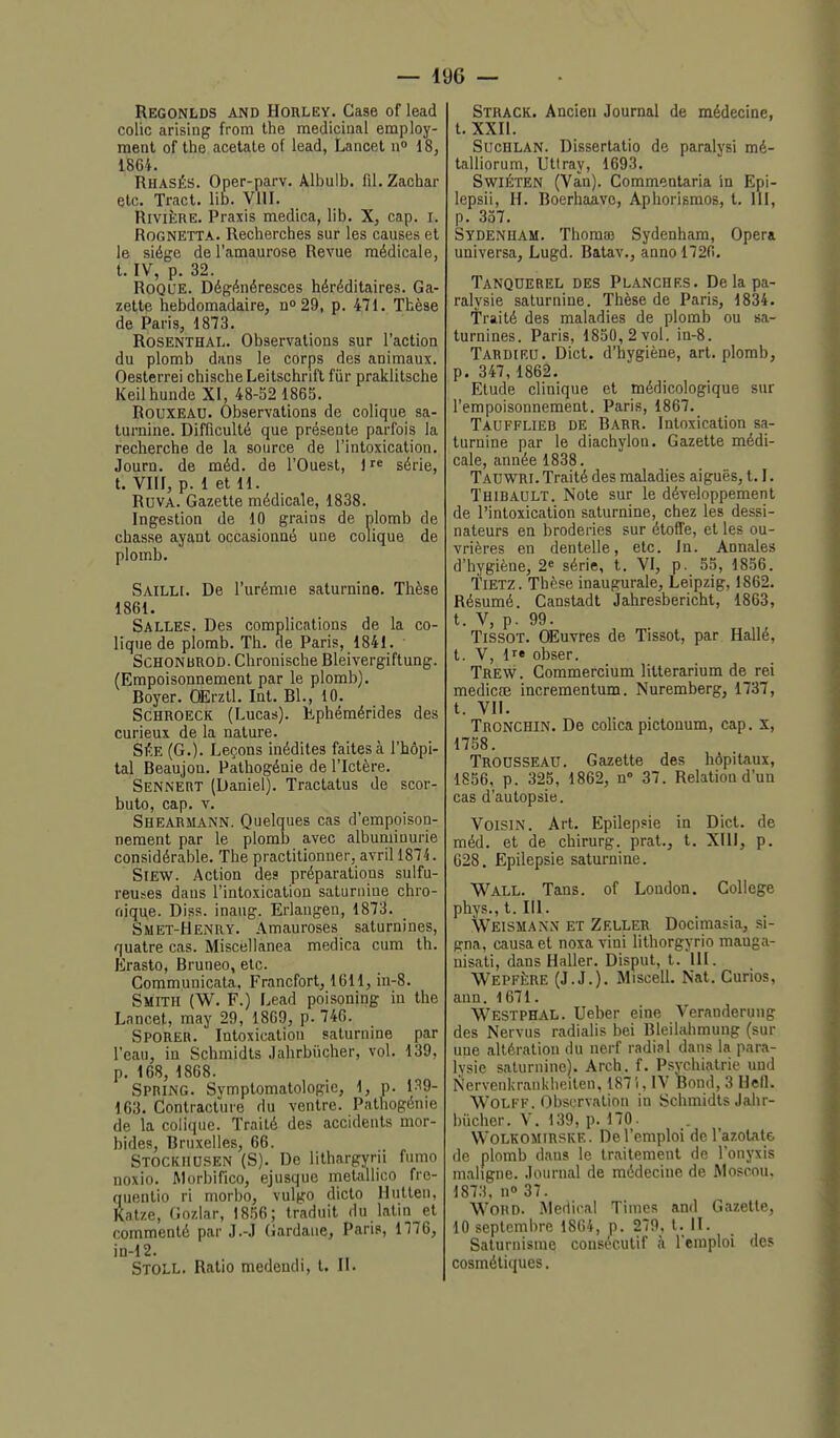 Regonlds and Horlev. Case of lead colic arising from Ihe mediciaal employ- ment of the acétate of lead, Lanoet n» 18, 1864. Rhasés. Oper-parv. Albulb. fil. Zachar etc. Tract, lib. VllI. Rivière. Praxis medlca, lib. X, cap. i. RoGNETTA. Recherches sur les causes et le siège de l'amaurose Revue médicale, t. IV, p. 32. Roque. Dégénéresces héréditaires. Ga- zette hebdomadaire, do29, p. 471. Thèse de Paris, 1873. RosENTHAl,. Observations sur l'action du plomb dans le corps des animaux. Oesterrei chische Leitschrift fur praklitsche Keilhunde XI, 48-52 186S. Rouxeau. Observations de colique sa- turnine. Difficulté que présente parfois la recherche de la source de l'intoxication. Journ. de méd. de l'Ouest, lr« série, t. Vllf, p. 1 et 11. Ruva. Gazette médicale, 1838. Ingestion de 10 grains de plomb de chasse ayant occasionné une colique de plomb. Sailli. De l'urémie saturnine. Thèse 1861. Salles. Des complications de la co- lique de plomb. Th. de Paris, 1841. ■ ScHONBROD. Chronische Bleivergiftung. (Empoisonnement par le plomb). Boyer. OErzll. Int. Bl., 10. ScHROECK (Lucas). Éphémérides des curieux de la nature. SÉE (G.). Leçons inédites faites à l'hôpi- tal Beaujon. Pathogénie de l'Ictère. Sennert (Daniel). Tractatus de scor- buto, cap. V. Shearmann. Quelques cas d'empoison- nement par le plomb avec albumiuurie considérable, The practitionuer, avril 1874. SiEW. Action des préparations sulfu- reuses daus l'intoxication saturnine chro- nique. Diss. inaug. Erlangen, 1873. Smet-Henry. Amauroses saturnines, quatre cas. Miscellanea medica cum th. Erasto, Bruneo, etc. Communicata, Francfort, 1611, in-8. Smith (W. F.) Lead poisoning in the Lnncet, may 29, 1869, p. 740. Sporeb. Intoxication saturnine par l'eau, in Schmidts Jahrbiicher, vol. 139, p. 168, 1868. Spring. Symptomatologie, 1, p. 1^9- 163. Contracture du ventre. Pathogénie de la colique. Traité des accidents mor- bides, Bruxelles, 66. Stockiiusen (S). De lithargyrii fumo noxio. ftlorbifico, ejusque metiiUico fre- quentio ri morbo, vulgo dicto Hullen, Katze, Gnzlar, 1856; traduit du latin et commenté par J.-J Gardane, Paris, 1776, in-12. Stoll. Ratio medendi, t. II. Strack. Ancien Journal de médecine, t. XXII. SucHLAN. Dissertatio de paralysi mé- talliorum, Uttray, 1693. Swiéten (Vàn). Commentaria in Epi- lepsii, H. Boerhaave, Aphorismos, t. 111, p. 357. Sydenham. Thomaî Sydenham, Opéra universa, Lugd. Batav., annol726. Tanquerel des Planches. De la pa- ralysie saturnine. Thèse de Paris, 1834. Traité des maladies de plomb ou sa- turnines. Paris, 1850, 2 vol. in-8. Tardieu. Dict. d'hygiène, art. plomb, p. 347,1862. Etude clinique et médicologique sur l'empoisonnement. Paris, 1867. Taufflieb de Barr. Intoxication sa- turnine par le diachylou. Gazette médi- cale, année 1838. Tadwri. Traité des maladies aiguës, 1.1. Thibault. Note sur le développement de l'intoxication saturnine, chez les dessi- nateurs en broderies sur étoffe, et les ou- vrières en dentelle, etc. In. Annales d'hygiène, 2 série, t. VI, p. 55, 1856. Tietz. Thèse inaugurale, Leipzig, 1862. Résumé. Canstadt jahresbericht, 1863, t. V, p. 99. Tissot. Œuvres de Tissot, par Hallé, t. V, ir* obser. Trew . Commercium litterarium de rei medicœ incrementum. Nuremberg, 1737, t. VII. Tronchin. De colica pictonum, cap, X, 1758. Trousseau. Gazette des hôpitaux, 1856, p. 325, 1862, n» 37. Relation d'un cas d'autopsie. Voisin. Art. Epilepsie in Dict. de méd. et de chirurg. prat., t, XIII, p. 628. Epilepsie saturnine. Wall. Tans, of London. Collège phys.,t. III. Weismann et Zeller Docimasia, si- gna, causa et noxa vini lithorgyrio mauga- nisati, dans Haller. Dispul, t. III. WepfIiRE (J.J.). Miscell. Nat. Curios, ann. 1671. Westphal. Ueber eine Veranderung des Nervus radialis bei Bleilahmung (sur une altération du nerf radial dans la para- lysie saturnine). Arch. f. Psychiatrie uud Nervenkrankheilen, 187i, IV Bond, 3 Hefl. WOLFF. ObsLTvation in Schmidts Jahr- biicher. V. 139, p.170. WoLKOMiRSKE. De l'emploi de l'azotate de plomb dans le traitement de l'onyxis maligne. Journal de médecine de Moscou, 1873, no 37. Word. .Médical Times and Gazette, 10 septembre 1864, p. 279, t. II. Saturnisme consécutif à l'emploi des cosmétiques.