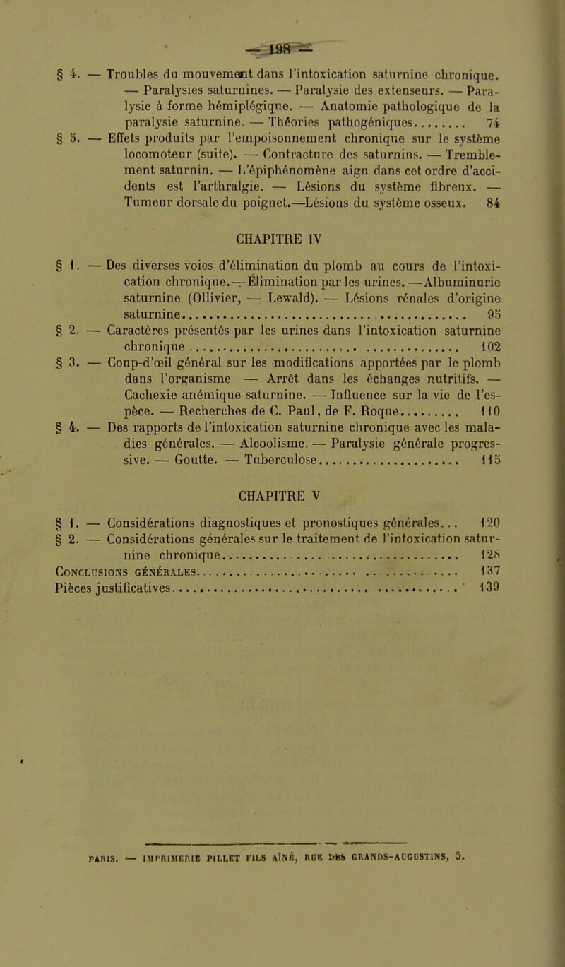 §4. — Troubles du mouvemetit dans l'intoxication saturnine chronique. — Paralysies saturnines. — Paralysie des extenseurs. — Para- lysie à forme hémiplégique. — Anatomie pathologique de la paral3'sie saturnine. — Théories pathogéniques 74 §5. — Effets produits par l'empoisonnement chronique sur le système locomoteur (suite). — Contracture des saturnins. —Tremble- ment saturnin. — L'épiphénomène aigu dans cet ordre d'acci- dents est l'arthralgie. — Lésions du système fibreux. — Tumeur dorsale du poignet.—Lésions du système osseux. 84 CHAPITRE IV § I. — Des diverses voies d'élimination du plomb au cours de l'intoxi- cation chronique.-r Élimination par les urines. — Albuminurie saturnine (Ollivier, — Lewald). — Lésions rénales d'origine saturnine 95 §2. — Caractères présentés par les urines dans l'intoxication saturnine chronique 102 § 3. — Coup-d'œil général sur les modifications apportées par le plomb dans l'organisme — Arrêt dans les échanges nutritifs. — Cachexie anémique saturnine. — Influence sur la vie de l'es- pèce. — Recherches de C. Paul, de F. Roque HO §4. — Des rapports de l'intoxication saturnine chronique avec les mala- dies générales. — Alcoolisme. — Paralysie générale progres- sive. — Goutte. — Tuberculose H b CHAPITRE V % i. — Considérations diagnostiques et pronostiques générales... 120 §2. — Considérations générales sur le traitement de l'intoxication satur- nine chronique CONCLL'SIONS GÉNÉRALES 137 Pièces justificatives 139 PAniS. — nirniJIERIB PILLET fils aINÉ, RDB &BS CnANDS-ALCUSTlNS, 5.