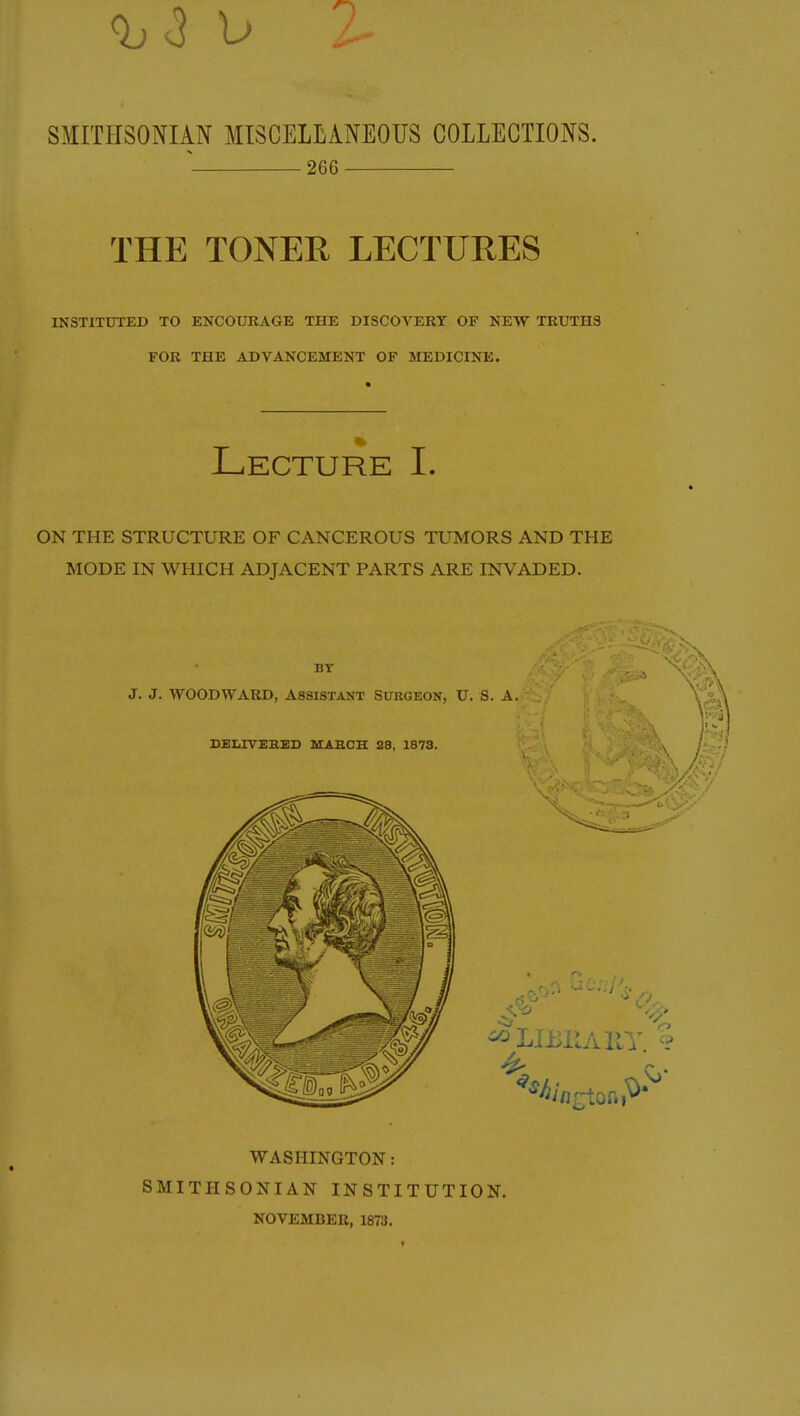 SMITHSONIAN MISCELLANEOUS COLLECTIONS. % 266 THE TONER LECTURES INSTITUTED TO ENCOURAGE THE DISCOVERY OF NEW TRUTHS FOR THE ADVANCEMENT OF MEDICINE. Lecture I. ON THE STRUCTURE OF CANCEROUS TUMORS AND THE MODE IN WHICH ADJACENT PARTS ARE INVADED. BY J. J. WOODWARD, Assistant Surgeon, U. S. A. DELIVERED MARCH 28, 1873. WASHINGTON: SMITHSONIAN INSTITUTION. NOVEMBER, 1873.