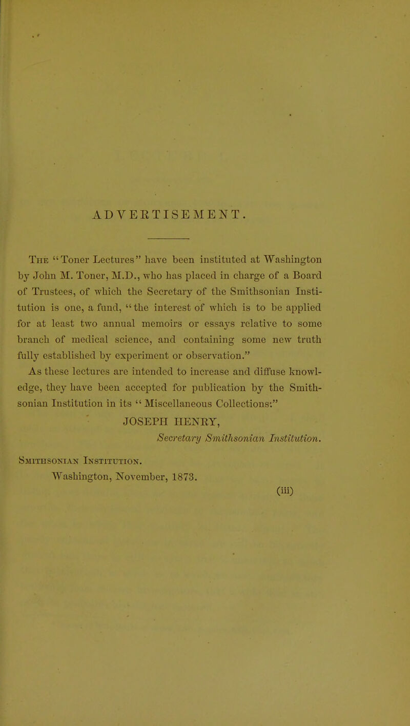 ADVERTISEMENT. The Toner Lectures have been instituted at Washington by John M. Toner, M.D., who has placed in charge of a Board of Trustees, of which the Secretary of the Smithsonian Insti- tution is one, a fund,  the interest of which is to be applied for at least two annual memoirs or essaj's relative to some branch of medical science, and containing some new truth fully established by experiment or observation. As these lectures are intended to increase and diffuse knowl- edge, they have been accepted for publication by the Smith- sonian Institution in its  Miscellaneous Collections: JOSEPH HENRY, Secretai-y Smithsonian Institution. Smithsonian Institution. Washington, November, 1873. (iii)