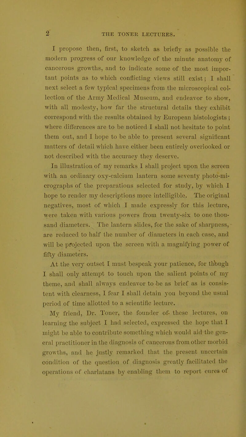 I propose then, first, to sketch as briefly as possible the modern progress of our knowledge of the minute anatomy of cancerous growths, and to indicate some of the most impor- tant points as to which conflicting views still exist; I shall next select a few typical specimens from the microscopical col- lection of the Army Medical Museum, and endeavor to show, with all modesty, how far the structural details they exhibit correspond with the results obtained b}- European histologists ; where differences are to be noticed I shall not hesitate to point them out, and I hope to be able to present several significant matters of detail which have either been entirety overlooked or not described with the accuracy they deserve. In illustration of my remarks I shall project upon the screen with an ordinary oxy-calcium lantern some seventy photo-mi- crographs of the preparations selected for study, by which I hope to render my descriptions more intelligible. The original negatives, most of which I made expressly for this lecture, were taken with various powers from twenty-six to one thou- sand diameters. The lantern slides, for the sake of sharpness, - are reduced to half the number of diameters in each case, and will be projected upon the screen with a magnifying power of fifty diameters. At the veiy outset I must bespeak your patience, for thbugh I shall only attempt to touch upon the salient points of my theme, and shall always endeavor to be as brief as is consis- tent with clearness, I fear I shall detain you beyond the usual period of time allotted to a scientific lecture. My friend, Dr. Toner, the founder of- these lectures, on learning the subject I had selected, expressed the hope that I might be able to contribute something which would aid the gen- eral practitioner in the diagnosis of cancerous from other morbid growths, and he justly remarked that the present uncertain condition of the question of diagnosis greatly facilitated the operations of charlatans by enabling them to report cures of