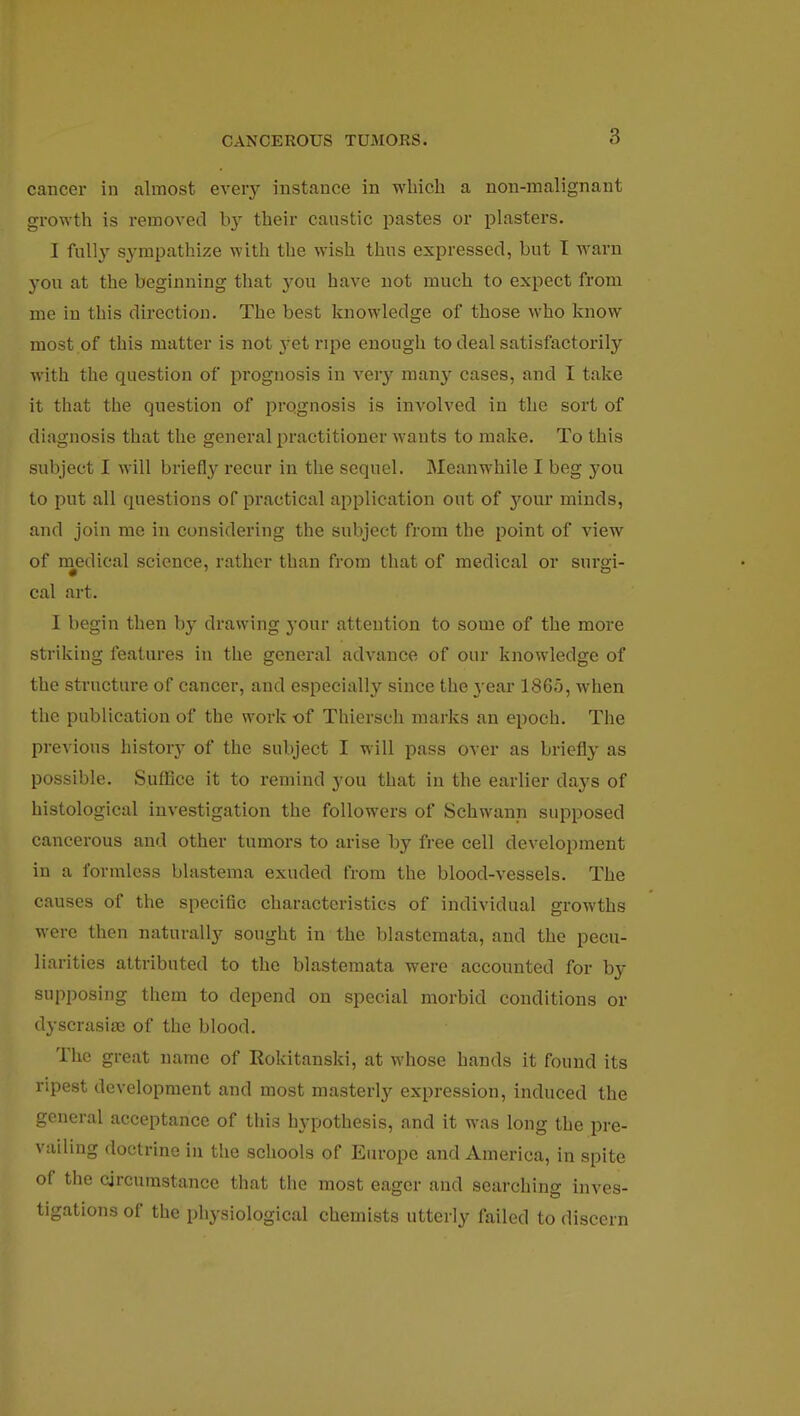 cancer in almost every instance in which a non-malignant growth is removed by their caustic pastes or plasters. I fully sympathize with the wish thus expressed, but I warn you at the beginning that yon have not much to expect from me in this direction. The best knowledge of those who know most of this matter is not 3*et ripe enough to deal satisfactorily with the question of prognosis in very many cases, and I take it that the question of prognosis is involved in the sort of diagnosis that the general practitioner wants to make. To this subject I will briefly recur in the sequel. Meanwhile I beg you to put all questions of practical application out of your minds, and join me in considering the subject from the point of view of medical science, rather than from that of medical or surgi- cal art. I begin then by drawing your attention to some of the more striking features in the general advance of our knowledge of the structure of cancer, and especially since the year 1865, when the publication of the work of Thiersch marks an epoch. The previous history of the subject I will pass over as briefly as possible. Suffice it to remind you that in the earlier clays of histological investigation the followers of Schwann supposed cancerous and other tumors to arise by free cell development in a formless blastema exuded from the blood-vessels. The causes of the specific characteristics of individual growths were then naturally sought in the blastcmata, and the pecu- liarities attributed to the blastemata were accounted for by supposing them to depend on special morbid conditions or dyscrasise of the blood. The great name of Rokitanski, at whose hands it found its ripest development and most masterly expression, induced the general acceptance of this hypothesis, and it was long the pre- vailing doctrine iu the schools of Europe and America, in spite of the circumstance that the most eager and searching inves- tigations of the physiological chemists utterly failed to discern