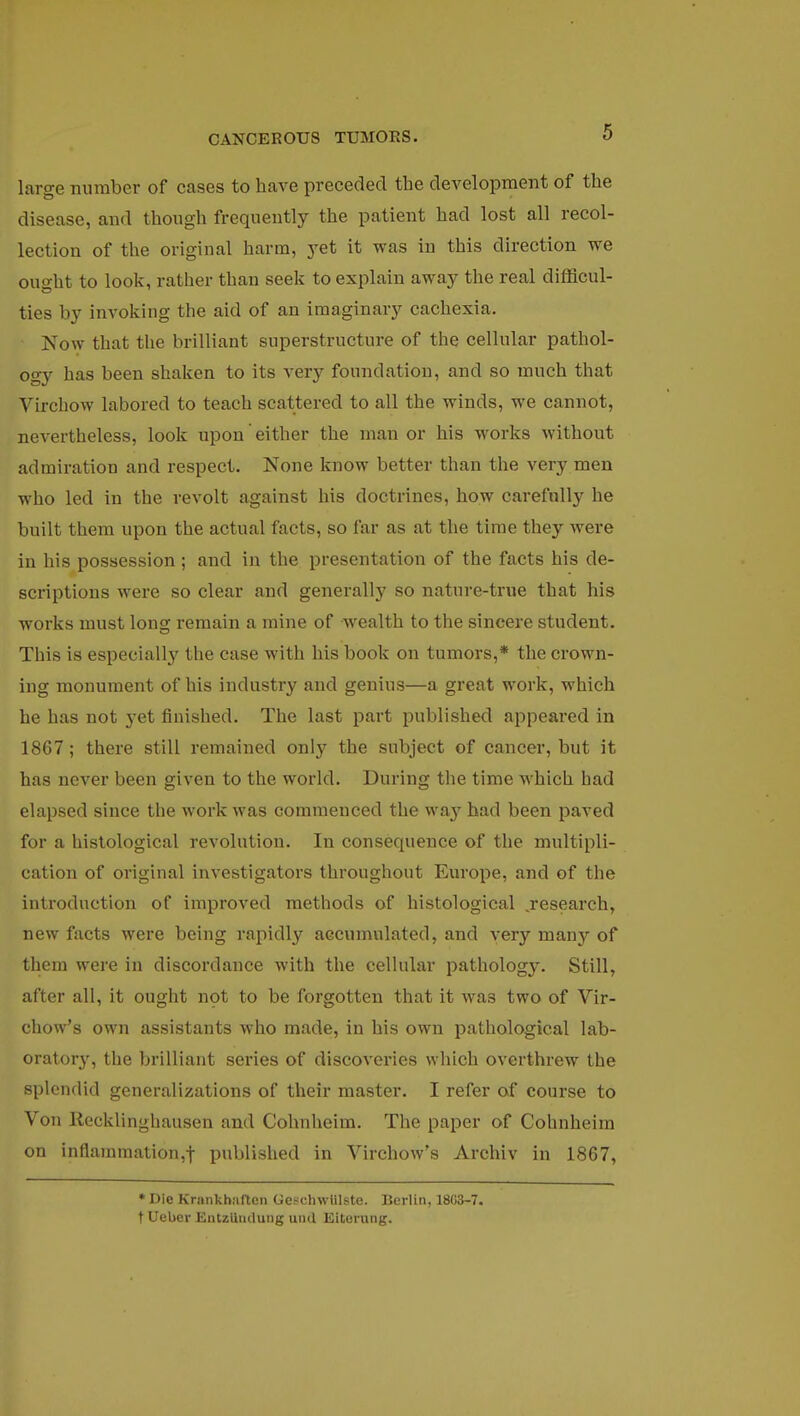 large number of cases to have preceded the development of the disease, and though frequently the patient had lost all recol- lection of the original harm, yet it was in this direction we ought to look, rather than seek to explain away the real difficul- ties by invoking the aid of an imaginary cachexia. Now that the brilliant superstructure of the cellular pathol- ogy has been shaken to its very foundation, and so much that Virchow labored to teach scattered to all the winds, we cannot, nevertheless, look upon either the manor his works without admiration and respect. None know better than the very men who led in the revolt against his doctrines, how carefully he built them upon the actual facts, so far as at the time they were in his possession ; and in the presentation of the facts his de- scriptions were so clear and generally so nature-true that his works must long remain a mine of wealth to the sincere student. This is especialty the case with his book on tumors,* the crown- ing monument of his industry and genius—a great work, which he has not yet finished. The last part published appeared in 1867; there still remained only the subject of cancer, but it has never been given to the world. During the time which had elapsed since the work was commenced the \va}' had been paved for a histological revolution. In consequence of the multipli- cation of original investigators throughout Europe, and of the introduction of improved methods of histological .research, new facts were being rapidly accumulated, and very many of them were in discordance with the cellular pathology. Still, after all, it ought not to be forgotten that it was two of Vir- chow's own assistants who made, in his own pathological lab- orator}', the brilliant series of discoveries which overthrew the splendid generalizations of their master. I refer of course to Von Recklinghausen and Cohnheim. The paper of Cohnheim on inflammation,! published in Virchow's Archiv in 1867, * Die Krankhaften Geseliwlilste. Berlin, 1803-7. t Ueber Entzlitulung uiul Eiterung.