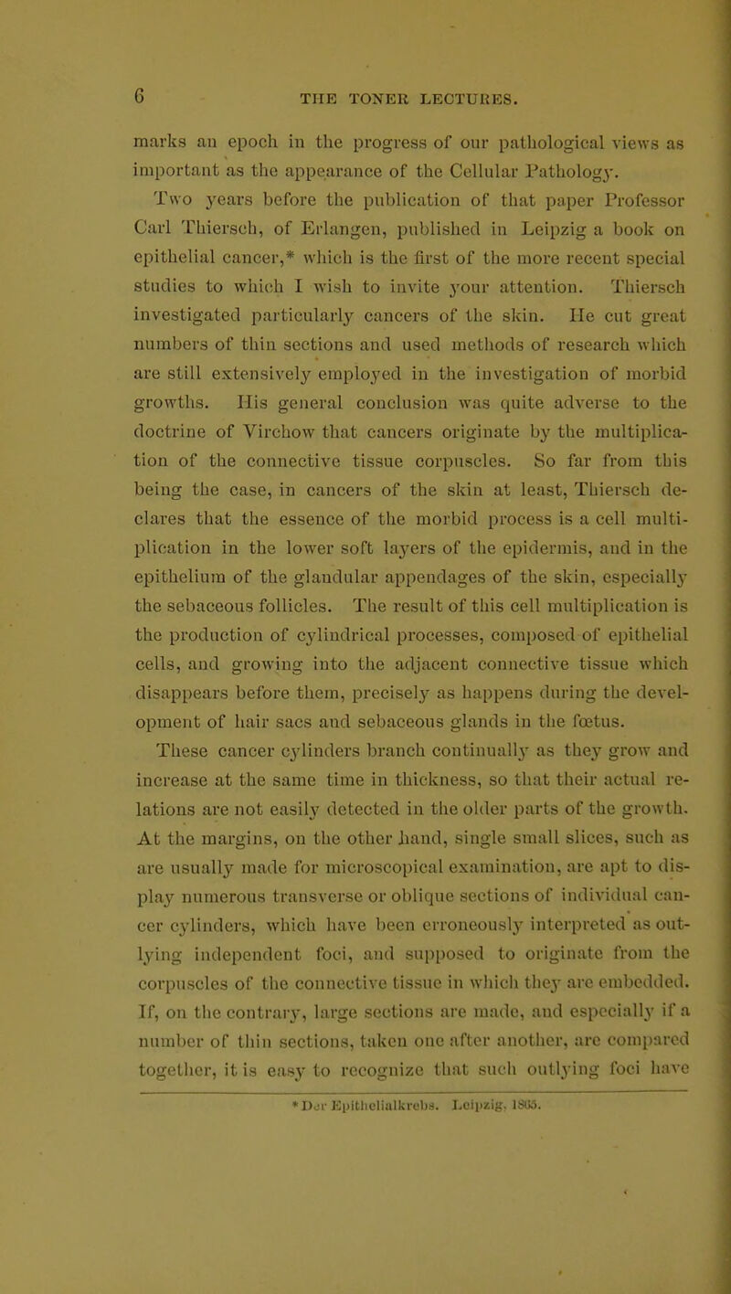 marks an epoch in the progress of our pathological views as important as the appearance of the Cellular Pathology. Two years before the publication of that paper Professor Carl Thiersch, of Erlangen, published in Leipzig a book on epithelial cancer,* which is the first of the more recent special studies to which I wish to invite j'our attention. Thiersch investigated particularly cancers of the skin. He cut great numbers of thin sections and used methods of research which are still extensively employed in the investigation of morbid growths. His general conclusion was quite adverse to the doctrine of Virchow that cancers originate by the multiplica- tion of the connective tissue corpuscles. So far from tbis being the case, in cancers of the skin at least, Thiersch de- clares that the essence of the morbid process is a cell multi- plication in the lower soft laj^ers of the epidermis, and in the epithelium of the glandular appendages of the skin, especialby the sebaceous follicles. The result of this cell multiplication is the production of cylindrical processes, composed of epithelial cells, and growing into the adjacent connective tissue which disappears before them, precisely as happens during the devel- opment of hair sacs and sebaceous glands in the foetus. These cancer cylinders branch continual^ as they grow and increase at the same time in thickness, so that their actual re- lations are not easily detected in the older parts of the growth. At the margins, on the other hand, single small slices, such as are usually made for microscopical examination, are apt to dis- play numerous transverse or oblique sections of individual can- cer cylinders, which have been erroneously interpreted as out- lying independent foci, and supposed to originate from the corpuscles of the connective tissue in which the}' are embedded. If, on the contrary, large sections are made, aud especially if a number of thin sections, taken one after another, arc compared together, it is easy to recognize that such outlying foci have *Dor Epitliclialkrebs. Leipzig. 18115.