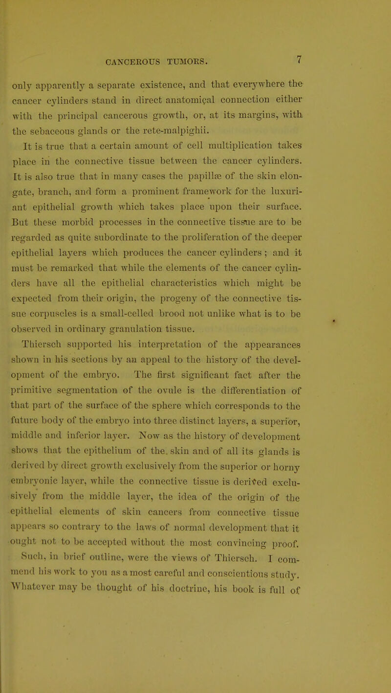 only apparently a separate existence, and that everywhere the cancer cylinders stand in direct anatomical connection either with the principal cancerous growth, or, at its margins, with the sebaceous glands or the rete-malpighii. It is true that a certain amount of cell multiplication takes place in the connective tissue between the cancer cylinders. It is also true that in many cases the papillae of the skin elon- gate, branch, and form a prominent framework for the luxuri- ant epithelial growth which takes place upon their surface. But these morbid processes in the connective tissue are to be regarded as quite subordinate to the proliferation of the deeper epithelial layers which produces the cancer cylinders; and it must be remarked that while the elements of the cancer cylin- ders have all the epithelial characteristics which might be expected from their origin, the progeny of the connective tis- sue corpuscles is a small-celled brood not unlike what is to be observed in ordinary granulation tissue. Thiersch supported his interpretation of the appearances shown in his sections by an appeal to the history of the devel- opment of the embryo. The first significant fact after the primitive segmentation of the ovule is the differentiation of that part of the surface of the sphere which corresponds to the future body of the embryo into three distinct layers, a superior, middle and inferior layer. Now as the histo^ of development shows that the epithelium of the. skin and of all its glands is derived by direct growth exclusively from the superior or horny embryonic layer, while the connective tissue is derived exclu- sively from the middle layer, the idea of the origin of the epithelial elements of skin cancers from connective tissue appears so contrary to the laws of normal development that it ought not to be accepted without the most convincing proof. Such, in brief outline, were the views of Thiersch. I com- mend his work to you as a most careful and conscientious study. Whatever may be thought of his doctrine, his book is full of