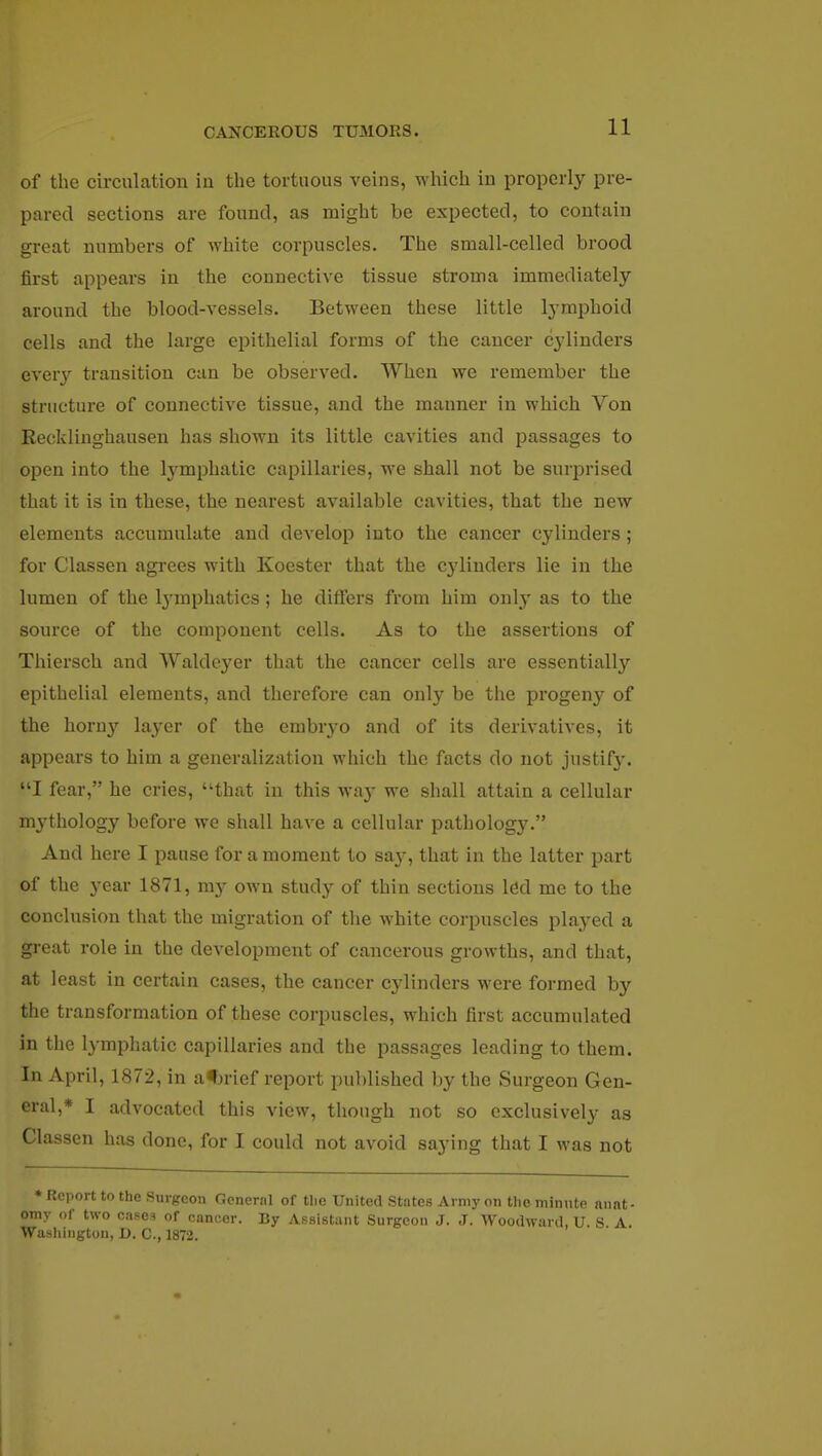 of the circulation in the tortuous veins, which iu properly pre- pared sections are found, as might be expected, to contain great numbers of white corpuscles. The small-celled brood first appears iu the connective tissue stroma immediately around the blood-vessels. Between these little lymphoid cells and the large epithelial forms of the cancer cylinders every transition can be observed. When we remember the structure of connective tissue, and the manner in which Von Recklinghausen has shown its little cavities and passages to open into the lymphatic capillaries, we shall not be surprised that it is in these, the nearest available cavities, that the new elements accumulate and develop into the cancer cylinders ; for Classen agrees with Koester that the cylinders lie in the lumen of the lymphatics; he differs from him only as to the source of the component cells. As to the assertions of Thiersch and Waldcyer that the cancer cells are essentially epithelial elements, and therefore can only be the progeny of the horny layer of the embryo and of its derivatives, it appears to him a generalization which the facts do not justify. I fear, he cries, uthat in this way we shall attain a cellular mythology before we shall have a cellular pathology. And here I pause for a moment to saj^, that in the latter part of the year 1871, my own study of thin sections led me to the conclusion that the migration of the white corpuscles played a great role in the development of cancerous growths, and that, at least in certain cases, the cancer cylinders were formed by the transformation of these corpuscles, which first accumulated in the lymphatic capillaries and the passages leading to them. In April, 1872, in afu-ief report published by the Surgeon Gen- eral,* I advocated this view, though not so exclusively as Classen has done, for I could not avoid saying that I was not * Report to the Surgeon General of tlie United States Army on the minute anat - omy of two cases of cancer. By Assistant Surgeon J. J. Woodward. U. S A. Washington, D. C, 1872.