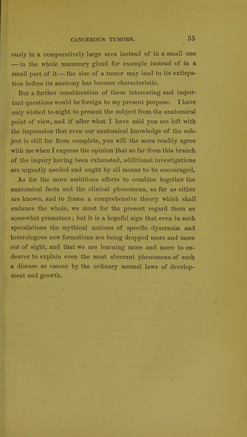 ously in a comparatively large area instead of in a small one — in the whole mammary gland for example instead of in a small part of it — the size of a tumor may lead to its extirpa- tion before its anatomy has become characteristic. But a further consideration of these interesting and impor- tant questions would be foreign to my present purpose. I have only wished to-night to present the subject from the anatomical point of view, and if after what I have said you are left with the impression that even our anatomical knowledge of the sub- ject is still far from complete, you will the more readily agree with me when I express the opinion that so far from this branch of the inquiry having been exhausted, additional investigations are urgently needed and ought by all means to be encouraged. As for the more ambitious efforts to combine together the anatomical facts and the clinical phenomena, so far as either are known, and to frame a comprehensive theory which shall embrace the whole, we must for the present regard them as somewhat premature ; but it is a hopeful sign that even in such speculations the mythical notions of specific dyscrasiae and heterologous new formations are being dropped more and more out of sight, and that we are learning more and more to en- deavor to explain even the most aberrant phenomena of such a disease as cancer by the ordinary normal laws of develop- ment and growth.