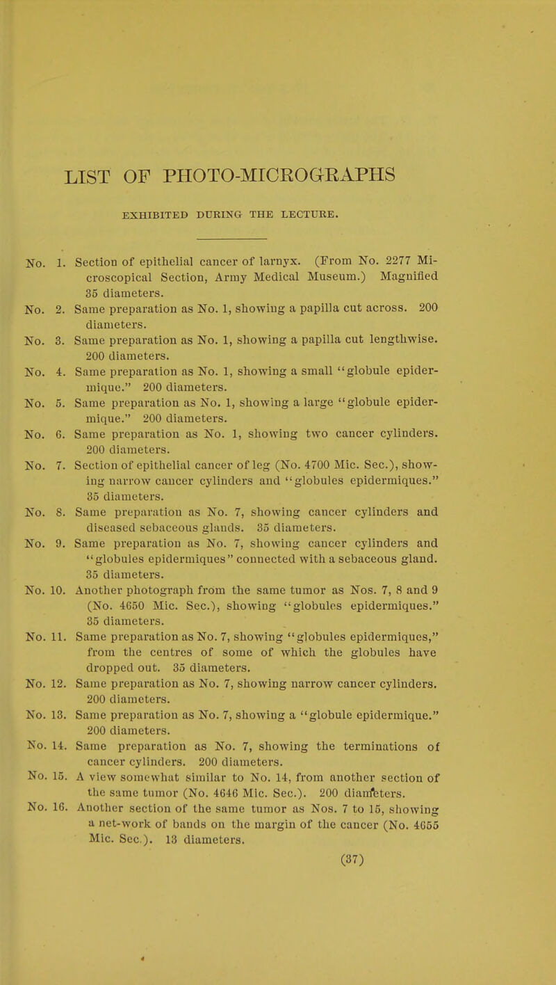 LIST OF PHOTO-MICEOGKAPHS EXHIBITED DURING THE LECTURE. No. 1. Section of epithelial cancer of larnyx. (From No. 2277 Mi- croscopical Section, Army Medical Museum.) Magnified 35 diameters. No. 2. Same preparation as No. 1, showing a papilla cut across. 200 diameters. No. 3. Same preparation as No. 1, showing a papilla cut lengthwise. 200 diameters. No. 4. Same preparation as No. 1, showing a small globule epider- mique. 200 diameters. No. 5. Same preparation as No. 1, showing a large globule epider- mique. 200 diameters. No. 6. Same preparation as No. 1, showing two cancer cylinders. 200 diameters. No. 7. Section of epithelial cancer of leg (No. 4700 Mic. Sec), show- ing narrow cancer cylinders and globules epidermiques. 35 diameters. No. S. Same preparation as No. 7, showing cancer cylinders and diseased sebaceous glands. 35 diameters. No. 9. Same preparation as No. 7, showing cancer cylinders and globules epidermiques conuected with a sebaceous gland. 35 diameters. No. 10. Another photograph from the same tumor as Nos. 7, 8 and 9 (No. 4650 Mic. Sec), showing globules epidermiques. 35 diameters. No. 11. Same preparation as No. 7, showing globules epidermiques, from the centres of some of which the globules have dropped out. 35 diameters. No. 12. Same preparation as No. 7, showing narrow cancer cylinders. 200 diameters. No. 13. Same preparation as No. 7, showing a globule epidermique. 200 diameters. No. 14. Same preparation as No. 7, showing the terminations of cancer cylinders. 200 diameters. No. 15. A view somewhat similar to No. 14, from another section of the same tumor (No. 4646 Mic. Sec). 200 diair/bters. No. 16. Another section of the same tumor as Nos. 7 to 15, showing a net-work of bands on the margin of the cancer (No. 4655 Mic Sec). 13 diameters. (37) 4