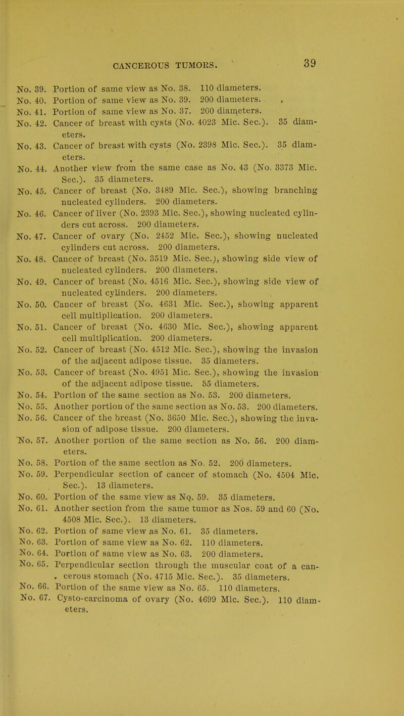 No. 39. Portion of same view as No. 38. 110 diameters. No. 40. Portion of same view as No. 39. 200 diameters. No. 41. Portion of same view as No. 37. 200 diameters. No. 42. Cancer of breast with cysts (No. 4023 Mic. Sec). 35 diam- eters. No. 43. Cancer of breast with, cysts (No. 2398 Mic. Sec). 35 diam- eters. No. 44. Another view from the same case as No. 43 (No. 3373 Mic. Sec). 35 diameters. No. 45. Cancer of breast (No. 3489 Mic. Sec), showing branching nucleated cylinders. 200 diameters. No. 46. Cancer of liver (No. 2393 Mic. Sec), showing nucleated cylin- ders cut across. 200 diameters. No. 47. Cancer of ovary (No. 2452 Mic. Sec), showing nucleated cylinders cut across. 200 diameters. No. 48. Cancer of breast (No. 3519 Mic. Sec.;, showing side view of nucleated cylinders. 200 diameters. No. 49. Cancer of breast (No. 4516 Mic Sec), showing side view of nucleated cylinders. 200 diameters. No. 50. Cancer of breast (No. 4G31 Mic. Sec), showing apparent cell multiplication. 200 diameters. No. 51. Cancer of breast (No. 4630 Mic. Sec), showing apparent cell multiplication. 200 diameters. No. 52. Cancer of breast (No. 4512 Mic. Sec), showing the invasion of the adjaeent adipose tissue. 35 diameters. No. 53. Cancer of breast (No. 4951 Mic. Sec), showing the invasion of the adjacent adipose tissue. 35 diameters. No. 54. Portion of the same section as No. 53. 200 diameters. No. 55. Another portion of the same section as No. 53. 200 diameters. No. 56. Cancer of the breast (No. 3650 Mic. Sec), showing the inva- sion of adipose tissue. 200 diameters. No. 57. Another portion of the same section as No. 56. 200 diam- eters. No. 58. Portion of the same section as No. 52. 200 diameters. No. 59. Perpendicular section of cancer of stomach (No. 4504 Mic. Sec). 13 diameters. No. 60. Portion of the same view as Nq. 59. 35 diameters. No. 61. Another section from the same tumor as Nos. 59 and 60 (No. 4508 Mic. Sec). 13 diameters. No. 62. Portion of same view as No. 61. 35 diameters. No. 63. Portion of same view as No. 62. 110 diameters. No. 64. Portion of same view as No. 63. 200 diameters. No. 65. Perpendicular section through the muscular coat of a can- . cerous stomach (No. 4715 Mic. Sec). 35 diameters. No. 66. Portion of the same view as No. 65. 110 diameters. No. 67. Cysto-carcinoma of ovary (No. 4699 Mic. Sec). 110 diam- eters.