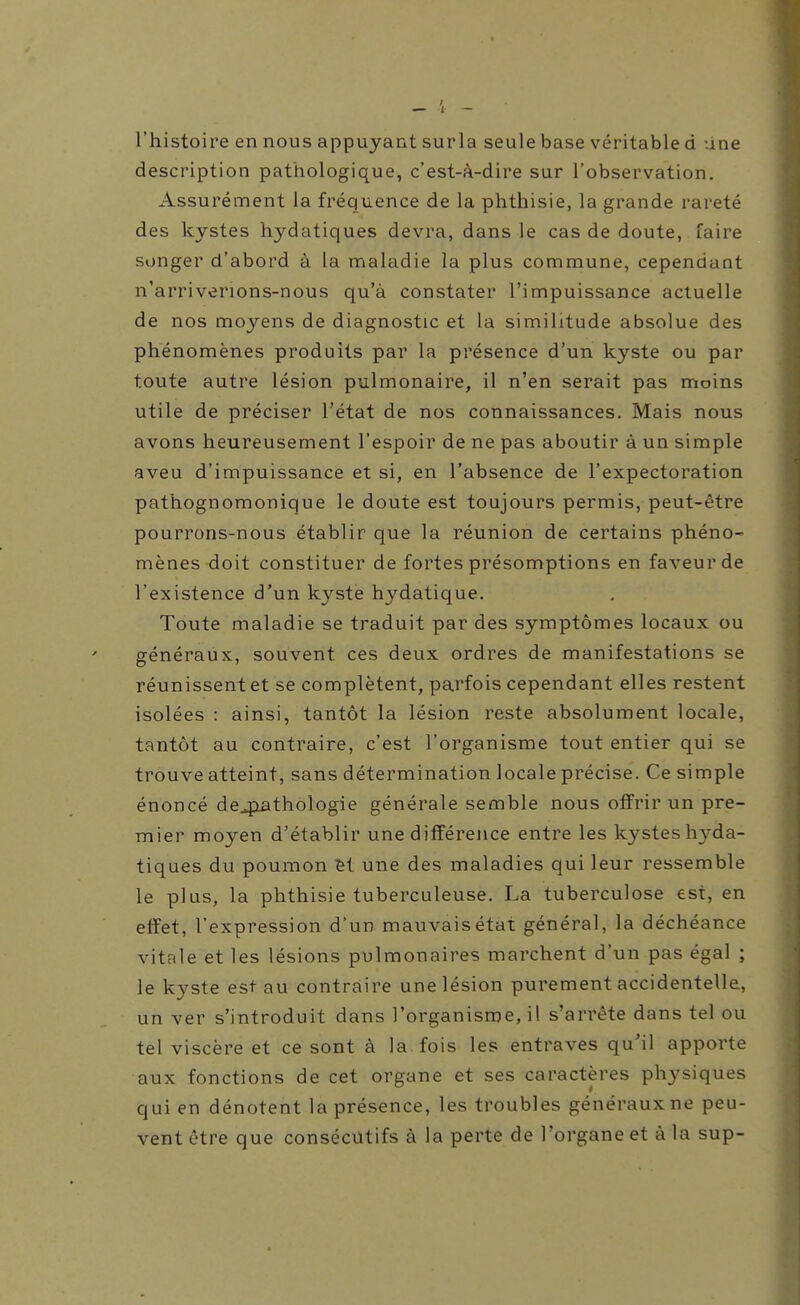 l'histoire en nous appuyant surla seule base véritable d une description pathologique, c'est-à-dire sur l'observation. Assurément la fréquence de la phthisie, la grande rareté des kystes hydatiques devra, dans le cas de doute, faire songer d'abord à la maladie la plus commune, cependant n'arriverions-nous qu'à constater l'impuissance actuelle de nos moyens de diagnostic et la similitude absolue des phénomènes produits par la présence d'un kyste ou par toute autre lésion pulmonaire, il n'en serait pas moins utile de préciser l'état de nos connaissances. Mais nous avons heureusement l'espoir de ne pas aboutir à un simple aveu d'impuissance et si, en l'absence de l'expectoration pathognomonique le doute est toujours permis, peut-être pourrons-nous établir que la réunion de certains phéno- mènes doit constituer de fortes présomptions en faveur de l'existence d'un kyste hydatique. Toute maladie se traduit par des symptômes locaux ou généraux, souvent ces deux ordres de manifestations se réunissent et se complètent, parfois cependant elles restent isolées : ainsi, tantôt la lésion reste absolument locale, tantôt au contraire, c'est l'organisme tout entier qui se trouve atteint, sans détermination locale précise. Ce simple énoncé de4iathologie générale semble nous offrir un pre- mier moyen d'établir une différence entre les kystes hyda- tiques du poumon ^t une des maladies qui leur ressemble le plus, la phthisie tuberculeuse. La tuberculose est, en effet, l'expression d'un mauvais état général, la déchéance vitale et les lésions pulmonaires marchent d'un pas égal ; le k3'^ste est au contraire une lésion purement accidentelle, un ver s'introduit dans l'organisme, il s'arrête dans tel ou tel viscère et ce sont à la fois les entraves qu'il apporte aux fonctions de cet organe et ses caractères physiques qui en dénotent la présence, les troubles généraux ne peu- vent être que consécutifs à la perte de l'organe et à la sup-