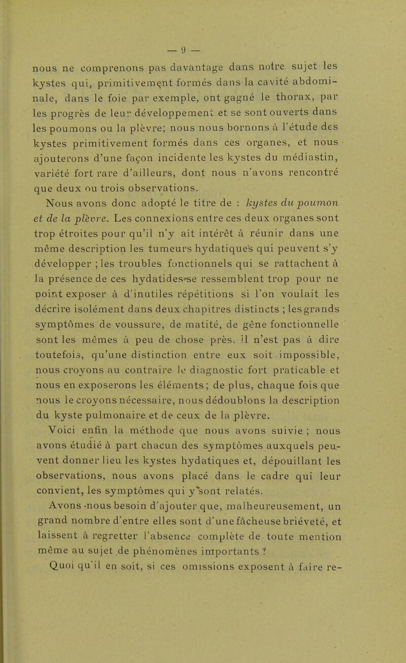 nous ne comprenons pas davantage dans notre sujet les kystes qui, primitivement formés dans la cavité abdomi- nale, dans le foie par exemple, ont gagné le thorax, par les progrès de leur développement et se sont ouverts dans les poumons ou la plèvre; nous nous bornons à l'étude des kystes primitivement formés dans ces organes, et nous ajouterons d'une façon incidente les kystes du médiastin, variété fort rare d'ailleurs, dont nous n'avons rencontré que deux ou trois observations. Nous avons donc adopté le titre de : kystes du poumon et de la plèvre. Les connexions entre ces deux organes sont trop étroites pour qu'il n'y ait intérêt à réunir dans une même description les tumeurs hydatiques qui peuvent s'y développer ; les troubles fonctionnels qui se rattachent à la présence de ces hydatides-se ressemblent trop pour ne point exposer à d'inutiles répétitions si l'on voulait les décrire isolément dans deux chapitres distincts ; les grands symptômes de voussure, de matité, de gêne fonctionnelle sont les mêmes à peu de chose près. U n'est pas à dire toutefois, qu'une distinction entre eux soit impossible, nous croyons au contraire 11* diagnostic fort praticable et nous en exposerons les éléments; de plus, chaque fois que nous le croyons nécessaire, nous dédoublons la description du kyste pulmonaire et de ceux de la plèvre. Voici enfin la méthode que nous avons suivie ; nous avons étudié à part chacun des S3'mptômes auxquels peu- vent donner lieu les kystes hydatiques et, dépouillant les observations, nous avons placé dans le cadre qui leur convient, les symptômes qui y*sont relatés. Avons-nous besoin d'ajouter que, malheureusement, un grand nombre d'entre elles sont d'une fâcheuse brièveté, et laissent à regretter l'absence complète de toute mention même au sujet de phénomènes importants ? Quoi qu'il en soit, si ces omissions exposent à faire re-