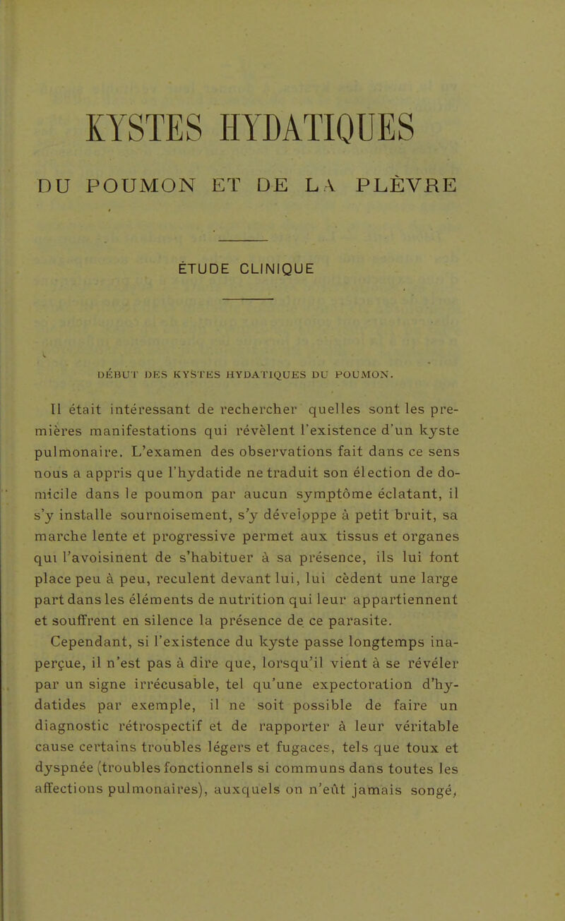 KYSTES ÏÏYDATIOUES DU POUMON ET DE LA PLÈVRE ÉTUDE CLINIQUE DÉBUT J3ES KYSTES HYDATIQUES DU POUMON. Tl était intéressant de rechercher quelles sont les pre- mières manifestations qui révèlent l'existence d'un kyste pulmonaire. L'examen des observations fait dans ce sens nous a appris que l'hydatide ne traduit son élection de do- micile dans le poumon par aucun symptôme éclatant, il s'y installe sournoisement, s'y développe à petit bruit, sa marche lente et progressive permet aux tissus et organes qui l'avoisinent de s'habituer à sa présence, ils lui font place peu à peu, reculent devant lui, lui cèdent une large part dans les éléments de nutrition qui leur appartiennent et souffrent en silence la présence de ce parasite. Cependant, si l'existence du kyste passe longtemps ina- perçue, il n'est pas à dire que, lorsqu'il vient à se révéler par un signe irrécusable, tel qu'une expectoration d'hy- datides par exemple, il ne soit possible de faire un diagnostic rétrospectif et de rapporter à leur véritable cause certains troubles légers et fugaces, tels que toux et dyspnée (troubles fonctionnels si communs dans toutes les affections pulmonaires), auxquels on n'eût jamais songé,