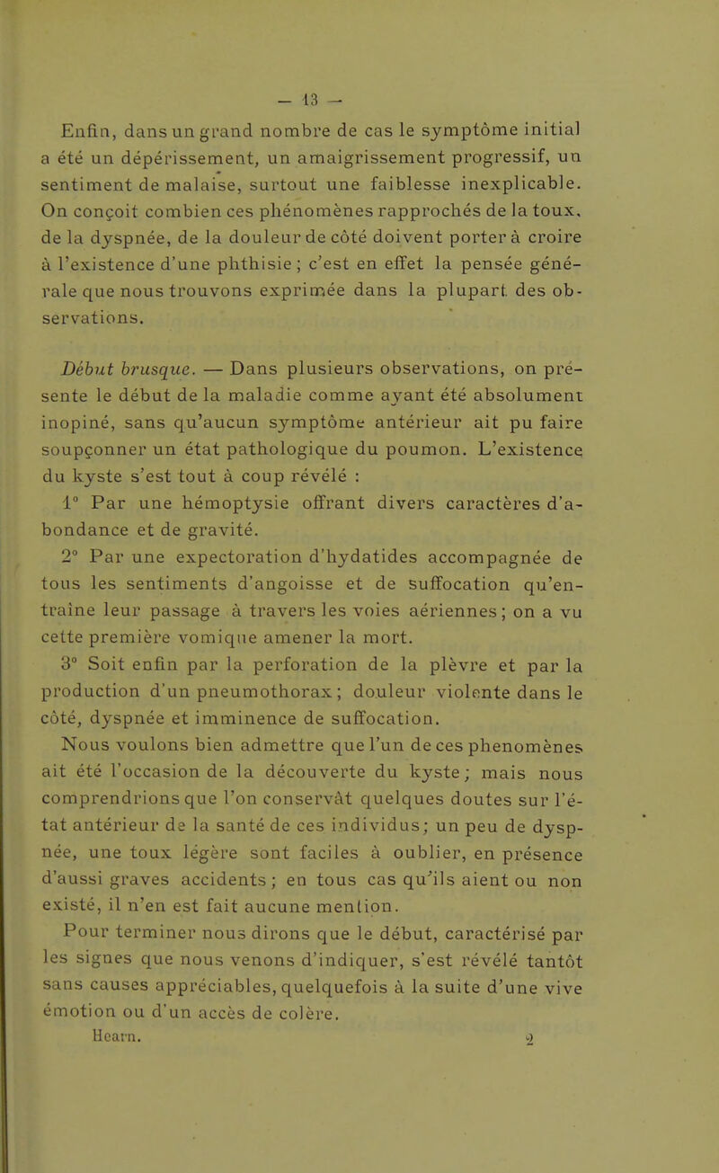 Enfin, dans un grand nombre de cas le symptôme initial a été un dépérissement, un amaigrissement progressif, un sentiment de malaise, surtout une faiblesse inexplicable. On conçoit combien ces phénomènes rapprochés de la toux, de la dyspnée, de la douleur de côté doivent porter à croire à l'existence d'une phthisie ; c'est en effet la pensée géné- rale que nous trouvons exprimée dans la plupart des ob- servations. Début brusque. — Dans plusieurs observations, on pré- sente le début de la maladie comme ayant été absolument inopiné, sans qu'aucun symptôme antérieur ait pu faire soupçonner un état pathologique du poumon. L'existence du kyste s'est tout à coup révélé : 1° Par une hémoptysie offrant divers caractères d'a- bondance et de gravité. 2° Par une expectoration d'hydatides accompagnée de tous les sentiments d'angoisse et de suffocation qu'en- traîne leur passage à travers les voies aériennes ; on a vu cette première vomiqae amener la mort. 3° Soit enfin par la perforation de la plèvre et par la production d'un pneumothorax ; douleur violente dans le coté, dyspnée et imminence de suffocation. Nous voulons bien admettre que l'un de ces phénomènes ait été l'occasion de la découverte du kyste; mais nous comprendrions que l'on conservât c[uelques doutes sur l'é- tat antérieur de la santé de ces individus; un peu de dysp- née, une toux légère sont faciles à oublier, en présence d'aussi graves accidents; en tous cas qu^'ils aient ou non existé, il n'en est fait aucune mention. Pour terminer nous dirons que le début, caractérisé par les signes que nous venons d'indiquer, s'est révélé tantôt sans causes appréciables, quelquefois à la suite d'une vive émotion ou d'un accès de colère. Hcarn.