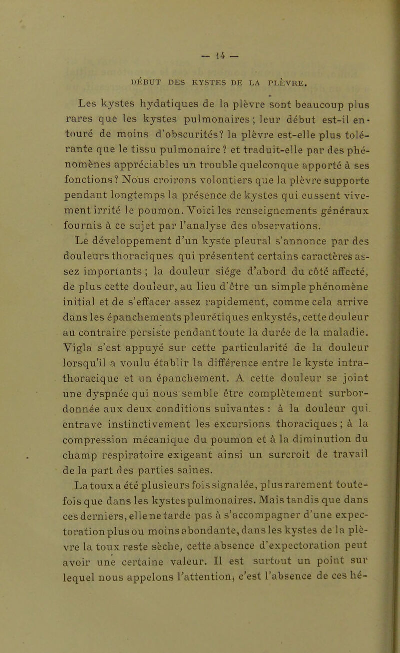 DÉBUT DES KYSTES DE LA PLEVRE. Les kystes hydatiques de la plèvre sont beaucoup plus rares que les kystes pulmonaires; leur début est-il en- touré de moins d'obscurités? la plèvre est-elle plus tolé- rante que le tissu pulmonaire ? et traduit-elle par des phé- nomènes appréciables un trouble quelconque apporté à ses fonctions? Nous croirons volontiers que la plèvre supporte pendant longtemps la présence de kystes qui eussent vive- ment irrité le poumon. Voici les renseignements généraux fournis à ce sujet par l'analyse des observations. Le développement d'un kyste pleural s'annonce par des douleurs thoraciques qui présentent certains caractères as- sez importants ; la douleur siège d'abord du côté affecté, de plus cette douleur, au lieu d'être un simple phénomène initial et de s'effacer assez rapidement, comme cela arrive dans les épanchements pleurétiques enkystés, cette douleur au contraire persiste pendanttoute la durée de la maladie. Vigla s'est appuyé sur cette particularité de la douleur lorsqu'il a voulu établir la différence entre le kyste intra- thoracique et un épanchement. A cette douleur se joint une dyspnée qui nous semble être complètement surbor- donnée aux deux conditions suivantes : à la douleur qui. entrave instinctivement les excursions thoraciques ; à la compression mécanique du poumon et à la diminution du champ respiratoire exigeant ainsi un surcroit de travail de la part des parties saines. Latouxa été plusieurs fois signalée, plus rarement toute- fois que dans les kystes pulmonaires. Mais tandis que dans ces derniers, elle ne tarde pas à s'accompagner d'une expec- toration plus ou moins abondante, dans les kystes de la plè- vre la toux reste sèche, cette absence d'expectoration peut avoir une certaine valeur. Il est surtout un point sur lequel nous appelons Tattention, c'est l'absence de ces hé-