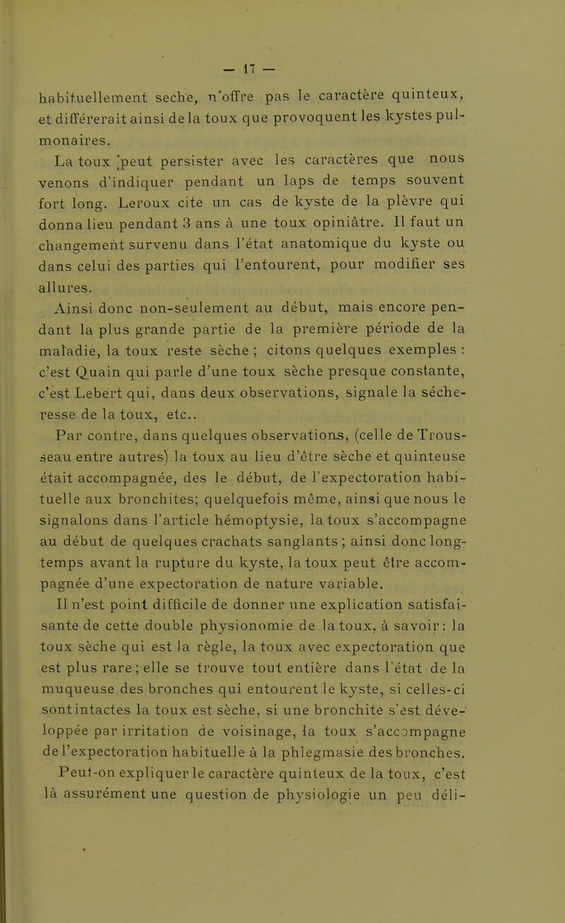 habituellement sèche, n'offre pas le caractère quinteux, et différerait ainsi delà toux que provoquent les kystes puU monaires. La toux .'peut persister avec les caractères que nous venons d'indiquer pendant un laps de temps souvent fort long. Leroux cite un cas de kyste de la plèvre qui donna lieu pendant 3 ans à une toux opiniâtre. Il faut un changement survenu dans l'état anatomique du kyste ou dans celui des parties qui l'entourent, pour modifier ses allures. Ainsi donc non-seulement au début, mais encore pen- dant la plus grande partie de la première période de la maladie, la toux reste sèche; citons quelques exemples: c'est Quain qui parle d'une toux sèche presque constante, c'est Lebert qui, dans deux, observations, signale la séche- resse de la toux, etc.. Par contre, dans quelques observation.s, (celle de Trous- seau entre autres) la toux au lieu d'être sèche et quinteuse était accompagnée, des le début, de l'expectoration habi- tuelle aux bronchites; quelquefois même, ainsi que nous le signalons dans l'article hémoptysie, la toux s'accompagne au début de quelques crachats sanglants; ainsi donc long- temps avant la rupture du kyste, la toux peut être accom- pagnée d'une expectoration de nature variable. Il n'est point difficile de donner une explication satisfai- sante de cette double physionomie de la toux, à savoir: la toux sèche qui est la règle, la toux avec expectoration que est plus rare; elle se trouve tout entière dans l'état de la muqueuse des bronches qui entourent le kyste, si celles-ci sontintactes la toux est sèche, si une bronchite s'est déve- loppée par irritation de voisinage, la toux s'accompagne de l'expectoration habituelle à la phlegmasie des bronches. Peut-on expliquer le caractère quinleux de la toux, c'est là assurément une question de physiologie un peu déli-