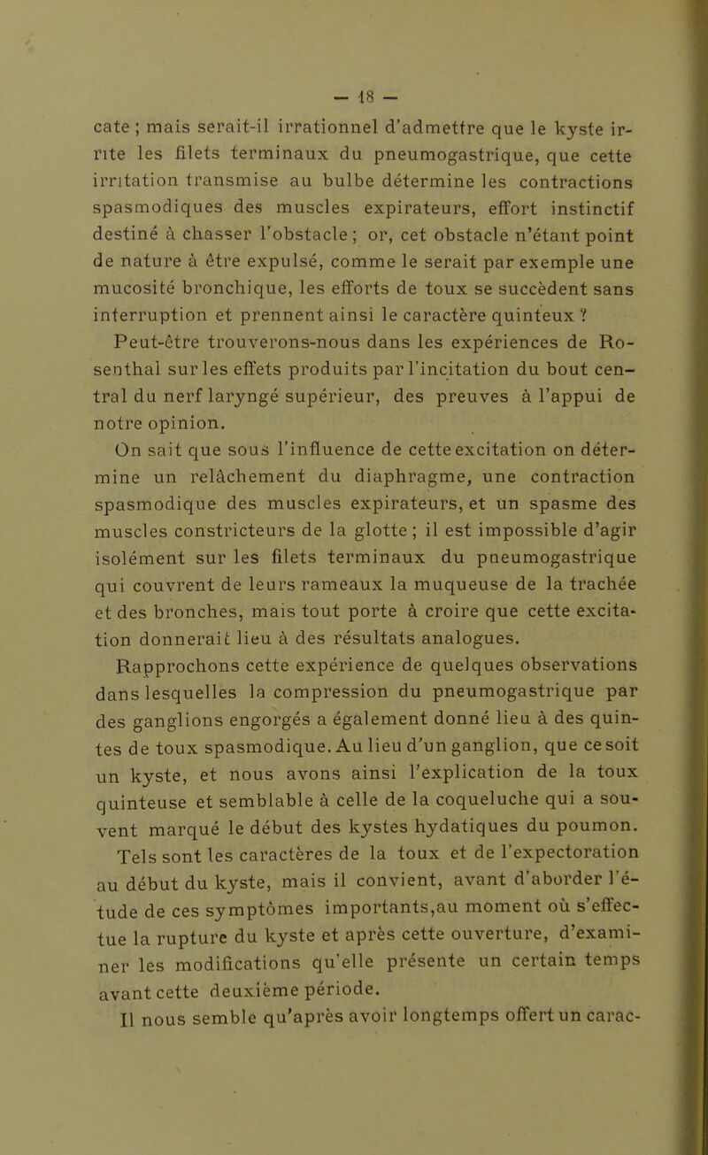 cate ; mais serait-il irrationnel d'admettre que le kyste ir- rite les filets terminaux du pneumogastrique, que cette irritation transmise au bulbe détermine les contractions spasmodiques des muscles expirateurs, effort instinctif destiné à chasser l'obstacle ; or, cet obstacle n'étant point de nature à être expulsé, comme le serait par exemple une mucosité bronchique, les efforts de toux se succèdent sans interruption et prennent ainsi le caractère quinteux ? Peut-être trouverons-nous dans les expériences de Ro- senthal sur les effets produits par l'incitation du bout cen- tral du nerf laryngé supérieur, des preuves à l'appui de notre opinion. On sait que sous l'influence de cette excitation on déter- mine un relâchement du diaphragme, une contraction spasmodique des muscles expirateurs, et un spasme des muscles constricteurs de la glotte ; il est impossible d'agir isolément sur les filets terminaux du pneumogastrique qui couvrent de leurs rameaux la muqueuse de la trachée et des bronches, mais tout porte à croire que cette excita- tion donnerait lieu à des résultats analogues. Rapprochons cette expérience de quelques observations dans lesquelles la compression du pneumogastrique par des ganglions engorgés a également donné lieu à des quin- tes de toux spasmodique. Au lieu d'un ganglion, que ce soit un kyste, et nous avons ainsi l'explication de la toux quinteuse et semblable à celle de la coqueluche qui a sou- vent marqué le début des kystes hydatiques du poumon. Tels sont les caractères de la toux et de l'expectoration au début du kyste, mais il convient, avant d'aborder l'é- tude de ces symptômes importants,au moment où s'effec- tue la rupture du kyste et après cette ouverture, d'exami- ner les modifications qu'elle présente un certain temps avant cette deuxième période. Il nous semble qu'après avoir longtemps offert un carac-