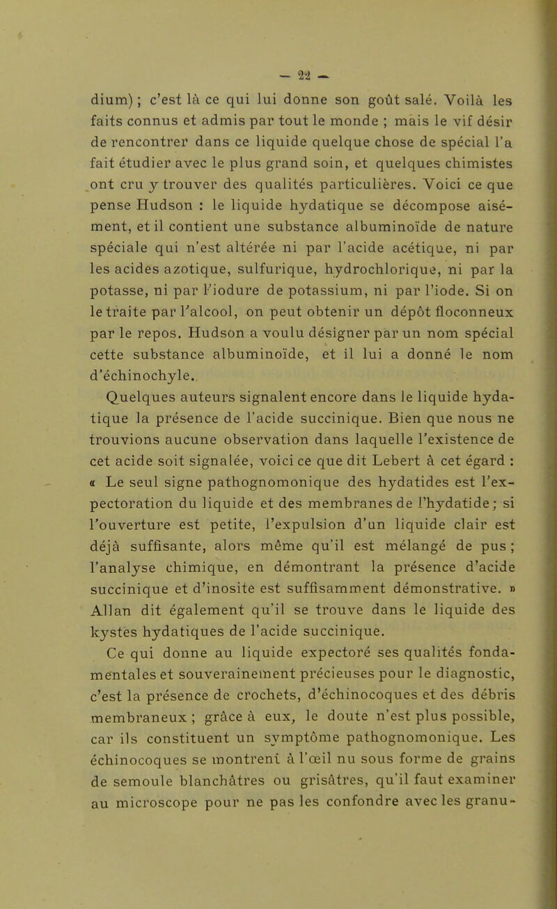 dium) ; c'est là ce qui lui donne son goût salé. Voilà les faits connus et admis par tout le monde ; mais le vif désir de rencontrer dans ce liquide quelque chose de spécial l'a fait étudier avec le plus grand soin, et quelques chimistes ont cru y trouver des qualités particulières. Voici ce que pense Hudson : le liquide hydatique se décompose aisé- ment, et il contient une substance albuminoïde de nature spéciale qui n'est altérée ni par l'acide acétique, ni par les acides azotique, sulfurique, hydrochlorique, ni par la potasse, ni par Fiodure de potassium, ni par l'iode. Si on le traite par Talcool, on peut obtenir un dépôt floconneux par le repos. Hudson a voulu désigner par un nom spécial cette substance albuminoïde, et il lui a donné le nom d'échinochyle. Quelques auteurs signalent encore dans le liquide hyda- tique la présence de l'acide succinique. Bien que nous ne trouvions aucune observation dans laquelle l'existence de cet acide soit signalée, voici ce que dit Lebert à cet égard : « Le seul signe pathognomonique des hydatides est l'ex- pectoration du liquide et des membranes de l'hydatide; si l'ouverture est petite, l'expulsion d'un liquide clair est déjà suffisante, alors même qu'il est mélangé de pus; l'analyse chimique, en démontrant la présence d'acide succinique et d'inosite est suffisamment démonstrative. » Allan dit également qu'il se trouve dans le liquide des kystes hydatiques de l'acide succinique. Ce qui donne au liquide expectoré ses qualités fonda- mentales et souverainement précieuses pour le diagnostic, c'est la présence de crochets, d'échinocoques et des débris membraneux; grâce à eux, le doute n'est plus possible, car ils constituent un symptôme pathognomonique. Les échinocoques se montrent à l'œil nu sous forme de grains de semoule blanchâtres ou grisâtres, qu'il faut examiner au microscope pour ne pas les confondre avec les granu-