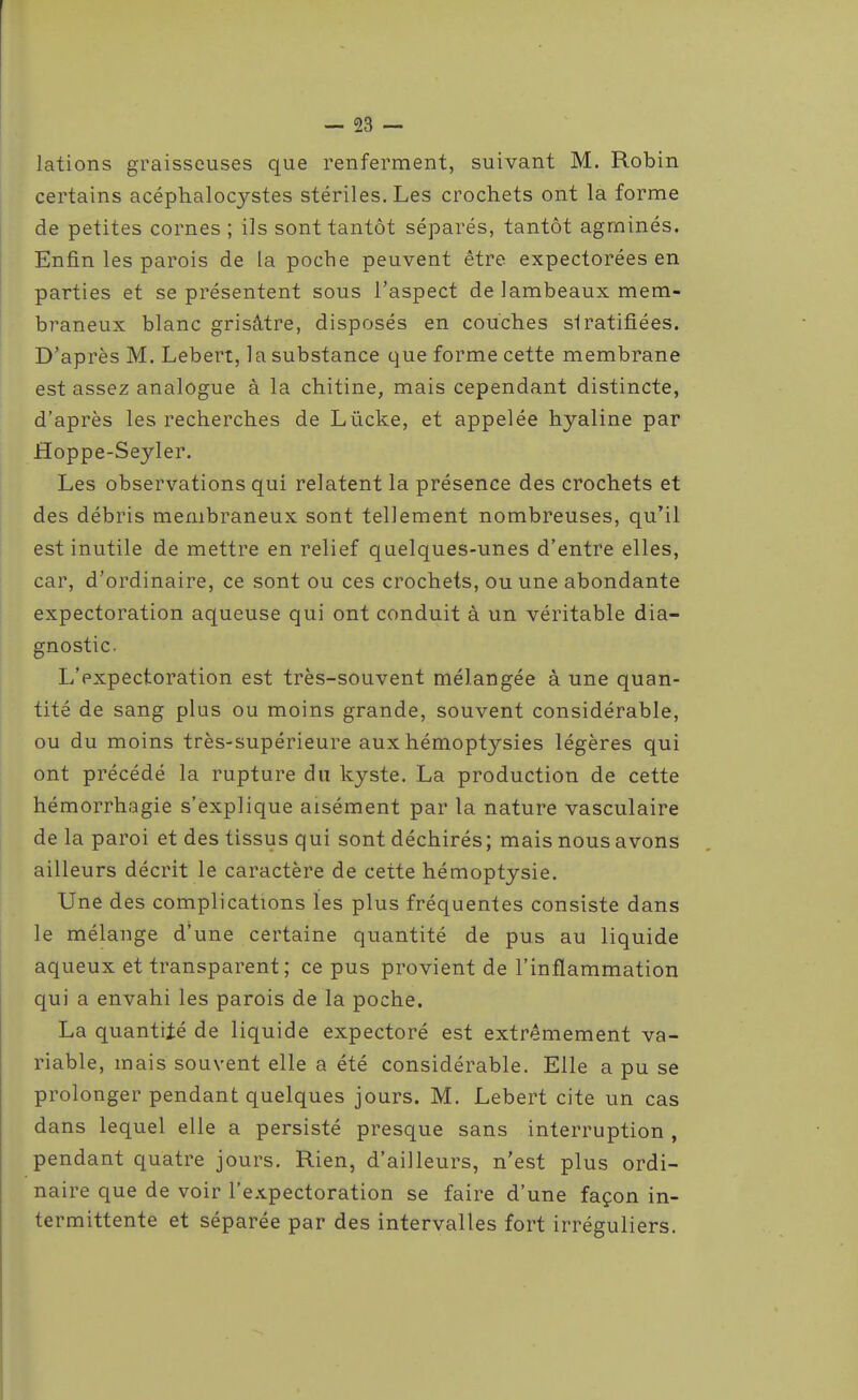 lations graisseuses que renferment, suivant M. Robin certains acéphalocystes stériles. Les crochets ont la forme de petites cornes ; ils sont tantôt séparés, tantôt agminés. Enfin les parois de la poche peuvent être expectorées en parties et se présentent sous l'aspect de lambeaux mem- braneux blanc grisâtre, disposés en couches si ratifiées. D'après M. Lebert, la substance que forme cette membrane est assez analogue à la chitine, mais cependant distincte, d'après les recherches de Lûcke, et appelée hyaline par Hoppe-Seyler. Les observations qui relatent la présence des crochets et des débris membraneux sont tellement nombreuses, qu'il est inutile de mettre en relief quelques-unes d'entre elles, car, d'ordinaire, ce sont ou ces crochets, ou une abondante expectoration aqueuse qui ont conduit à un véritable dia- gnostic. L'expectoration est très-souvent mélangée à une quan- tité de sang plus ou moins grande, souvent considérable, ou du moins très-supérieure aux hémoptysies légères qui ont précédé la rupture du kyste. La production de cette hémorrhagie s'explique aisément par la nature vasculaire de la paroi et des tissus qui sont déchirés; mais nous avons ailleurs décrit le caractère de cette hémoptysie. Une des complications les plus fréquentes consiste dans le mélange d'une certaine quantité de pus au liquide aqueux et transparent; ce pus provient de l'inflammation qui a envahi les parois de la poche. La quantité de liquide expectoré est extrêmement va- riable, mais souvent elle a été considérable. Elle a pu se prolonger pendant quelques jours. M. Lebert cite un cas dans lequel elle a persisté presque sans interruption , pendant quatre jours. Rien, d'ailleurs, n'est plus ordi- naire que de voir l'expectoration se faire d'une façon in- termittente et séparée par des intervalles fort irréguliers.