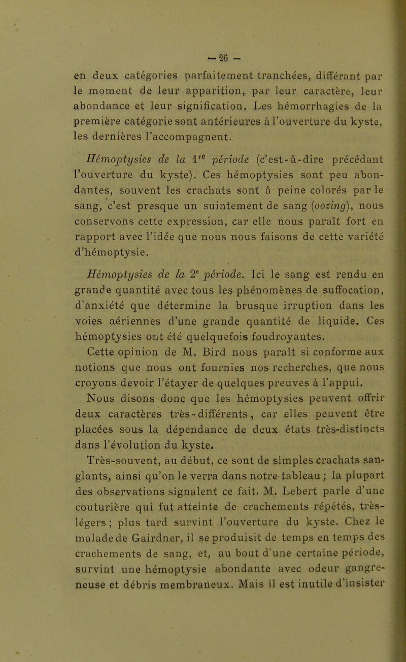 en deux catégories parfaitement tranchées, différant par le moment de leur apparition, par leur caractère, leur abondance et leur signification. Les hémorrhagies de la première catégorie sont antérieures à l'ouverture du kyste, les dernières l'accompagnent. Hémoptysies de la 1''° période (c'est-à-dire précédant l'ouverture du kyste). Ces hémoptysies sont peu abon- dantes, souvent les crachats sont à peine colorés par le sang, c'est presque un suintement de sang [oozing), nous conservons cette expression, car elle nous paraît fort en rapport avec l'idée que nous nous faisons de cette variété d'hémoptysie. Hémoptysies de la 2 période. Ici le sang est rendu en grande quantité avec tous les phénomènes de suffocation, d'anxiété que détermine la brusque irruption dans les voies aériennes d'une grande quantité de liquide. Ces hémoptysies ont été quelquefois foudroyantes. Cette opinion de M. Bird nous paraît si conforme aux notions que nous ont fournies nos recherches, que nous croyons devoir l'étayer de quelques preuves à l'appui. Nous disons donc que les hémoptysies peuvent offrir deux caractères très-différents, car elles peuvent être placées sous la dépendance de deux états très-distincts dans l'évolution du kyste. Très^souvent, au début, ce sont de simples crachats san* glants, ainsi qu'on le verra dans notre-tableau ; la plupart des observations signalent ce fait. M. Lebert parle d'une couturière qui fut atteinte de crachements répétés, très- légers ; plus tard survint l'ouverture du kyste. Chez le malade de Gairdner, il se produisit de temps en temps des crachements de sang, et, au bout d'une certaine période, survint une hémoptysie abondante avec odeur gangre- neuse et débris membraneux. Mais il est inutile d'insister