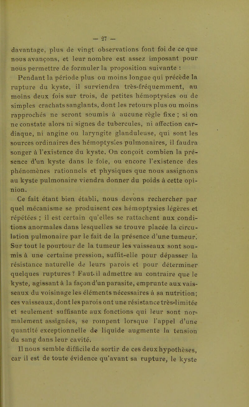 — ^27 — davantage, plus de vingt observations font foi de ce que nous avançons, et leur nombre est assez imposant pour nous permettre de formuler la proposition suivante : Pendant la période plus ou moins longue qui précède la rupture du kyste, il surviendra très-fréquemment, au moins deux fois sur trois, de petites hémoptysies ou de simples crachats sanglants, dont les retours plus ou moins rapprochés ne seront soumis à aucune règle fixe ; si on ne constate alors ni signes de tubercules, ni affection car- diaque, ni angine ou laryngite glanduleuse, qui sont les sources ordinaires des hémoptysies pulmonaires, il faudra songer à l'existence du kyste. On conçoit combien la pré- sence d'un kyste dans le foie, ou encore l'existence des phénomènes rationnels et physiques que nous assignons au kyste pulmonaire viendra donner du poids à cette opi- nion. Ce fait étant bien établi, nous devons rechercher par quel mécanisme se produisent ces hémoptysies légères et répétées ; il est certain qu'elles se rattachent aux condi- tions anormales dans lesquelles se trouve placée la circu- lation pulmonaire par le fait de la présence d'une tumeur'. Sur tout le pourtour de la tumeur les vaisseaux sont sou- mis à une certaine pression, suffit-elle pour dépasser la résistance naturelle de leurs parois et pour déterminer quelques ruptures? Faut^il admettre au contraire que le kyste, agissant à la façon d'un parasite, emprunte aux vais- seaux du voisinage les éléments nécessaires à sa nutrition; ces vaisseaux, dont les parois ont une résistance très-limitée et seulement suffisante aux fonctions qui leur sont nor- malement assignées^ se rompent lorsque l'appel d'une quantité exceptionnelle de liquide augmente la tension du sang dans leur cavité. Il nous semble difficile de sortir de ces deuxhypothèses, car il est de toute évidence qu'avant sa rupture, le kyste