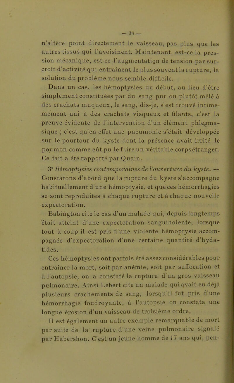 n'altère point directement le vaisseau, pas plus que les autres tissus qui l'avoisinent. Maintenant, est-ce la pres- sion mécanique, est ce l'augmentatign de tension par sur- croît d'activité qui entraînent le plus souvent la rupture, la solution du problème nous semble difficile. Dans un cas, les hémoptysies du début, au lieu d'être simplement constituées par du sang pur ou plutôt mêlé à des crachats muqueux, le sang, dis-je, s'est trouvé intime- mement uni à des crachats visqueux et filants, c'est la preuve évidente de l'intervention d'un élément phlegma- sique ; c'est qu'en effet une pneumonie s'était développée sur le pourtour du kyste dont la présence avait irrité le poumon comme eût pu le f.iire un véritable corps étranger. Ce fait a été rapporté par Quain. 3 Hémoptysies contemporaines de Vouverture du kyste. — Constatons d'abord que la rupture du kyste s'accompagne habituellement d'une hémoptysie, et que ces hémorrhagies se sont reproduites à chaque rupture et à chaque nouvelle expectoration. Babington cite le cas d'un malade qui, depuis longtemps était atteint d'une expectoration sanguinolente, lorsque tout à coup il est pris d'une violente hémoptysie accom- pagnée d'expectoration d'une certaine quantité d'hyda- tides. Ces hémoptysies ont parfois été assez considérables pour entraîner la mort, soit par anémie, soit par suffocation et à l'autopsie, on a constaté la rupture d'un gros vaisseau pulmonaire. Ainsi Lebert cite un malade qui^vait eu déjà plusieurs crachements de sang, lorsqu'il fut pris d'une hémorrhagie foudroyante; à l'autopsie on constata une longue érosion d'un vaisseau de troisième ordre. Il est également un autre exemple remarquable de mort par suite de la rupture d'une veine pulmonaire signalé par Habershon. C'est un jeune homme de 17 ans qui, pen-