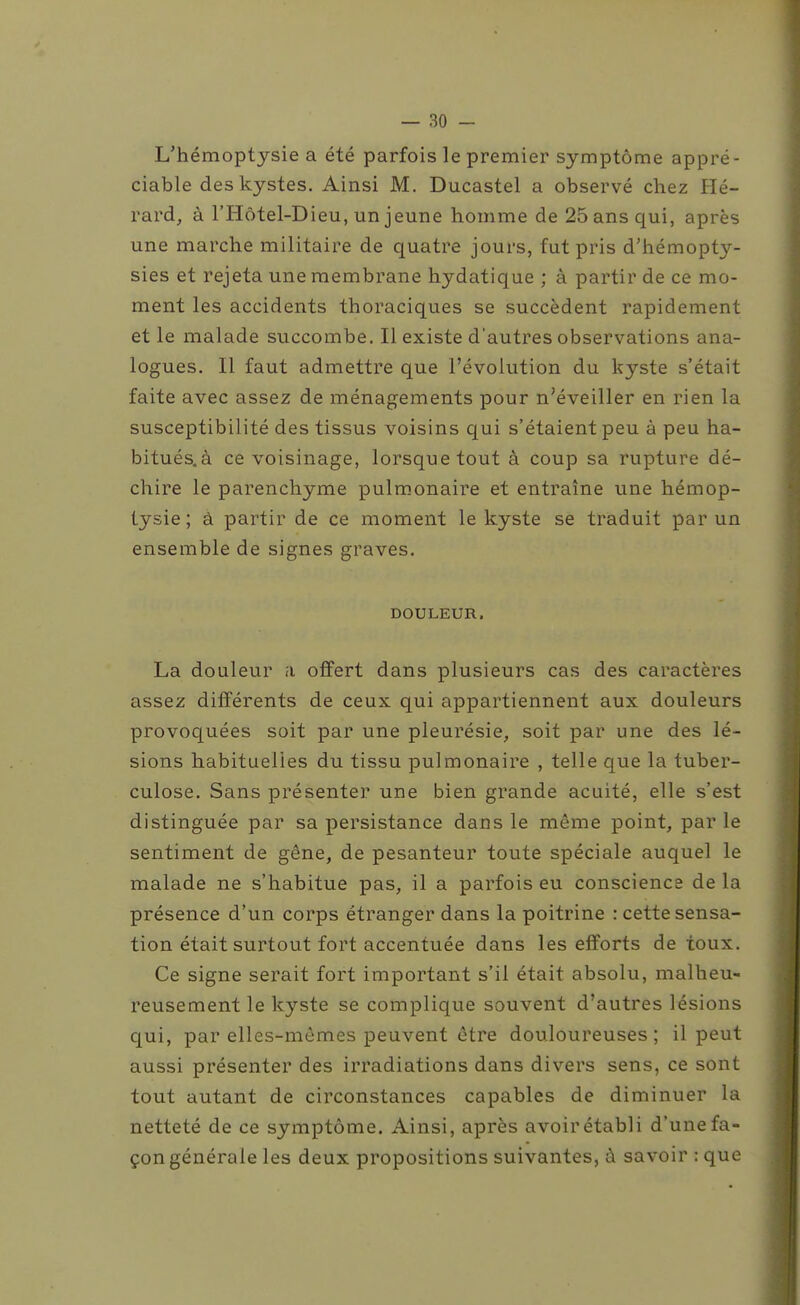 L'hémoptysie a été parfois le premier symptôme appré- ciable des kystes. Ainsi M. Ducastel a observé chez Hé- rard, à l'Hôtel-Dieu, un jeune homme de 25 ans qui, après une marche militaire de quatre jours, fut pris d'hémopty- sies et rejeta une membrane hydatique ; à partir de ce mo- ment les accidents thoraciques se succèdent rapidement et le malade succombe. Il existe d'autres observations ana- logues. Il faut admettre que l'évolution du kyste s'était faite avec assez de ménagements pour n'éveiller en rien la susceptibilité des tissus voisins qui s'étaient peu à peu ha- bitués.à ce voisinage, lorsque tout à coup sa rupture dé- chire le parenchyme pulmonaire et entraîne une hémop- tysie ; à partir de ce moment le kyste se traduit par un ensemble de signes graves. DOULEUR. La douleur a offert dans plusieurs cas des caractères assez différents de ceux qui appartiennent aux douleurs provoquées soit par une pleurésie, soit par une des lé- sions habituelles du tissu pulmonaire , telle que la tuber- culose. Sans présenter une bien grande acuité, elle s'est distinguée par sa persistance dans le même point, par le sentiment de gêne, de pesanteur toute spéciale auquel le malade ne s'habitue pas, il a parfois eu conscience de la présence d'un corps étranger dans la poitrine : cette sensa- tion était surtout fort accentuée dans les efforts de toux. Ce signe serait fort important s'il était absolu, malheu- reusement le kyste se complique souvent d'autres lésions qui, par elles-mêmes peuvent être douloureuses; il peut aussi présenter des irradiations dans divers sens, ce sont tout autant de circonstances capables de diminuer la netteté de ce symptôme. Ainsi, après avoir établi d'une fa- çon générale les deux propositions suivantes, à savoir : que