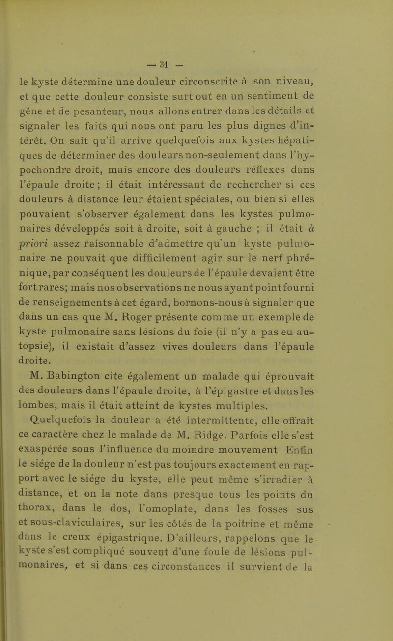 le kyste détermine une douleur circonscrite à son niveau, et que cette douleur consiste surt out en un sentiment de gêne et de pesanteur, nous allons entrer dans les détails et signaler les faits qui nous ont paru les plus dignes d'in- térêt. On sait qu'il arrive quelquefois aux kystes hépati- ques de déterminer des douleurs non-seulement dans l'hy- pochondre droit, mais encore des douleurs réflexes dans l'épaule droite ; il était intéressant de rechercher si ces douleurs à distance leur étaient spéciales, ou bien si elles pouvaient s'observer également dans les kystes pulmo- naires développés soit à droite, soit à gauche ; il était à priori assez raisonnable d^admettre qu'un kyste pulmo- naire ne pouvait que difficilement agir sur le nerf phré- nique, par conséquent les douleurs de l'épaule devaient être fort rares; mais nos observations ne nous ayant point fourni de renseignements à cet égard, bornons-nous à signaler que dans un cas que M. Roger présente comme un exemple de kyste pulmonaire sans lésions du foie (il n'y a pas eu au- topsie), il existait d'assez vives douleurs dans l'épaule droite. M. Babington cite également un malade qui éprouvait des douleurs dans l'épaule droite, à l'épi gastre et dans les lombes, mais il était atteint de kystes multiples. Quelquefois la douleur a été intermittente, elle offrait ce caractère chez le malade de M. Ridge. Parfois elle s'est exaspérée sous l'influence du moindre mouvement Enfin le siège de la douleur n'est pas toujours exactement en rap- port avec le siège du kyste, elle peut même s'irradier à distance, et on la note dans presque tous les points du thorax, dans le dos, l'omoplate, dans les fosses sus et sous-claviculaires, sur les côLés de la poitrine et même dans le creux épigastrique. D'ailleurs, rappelons que le kyste s'est compliqué souvent d'une foule de lésions pul- monaires, et si dans ces circonstances il survient de la