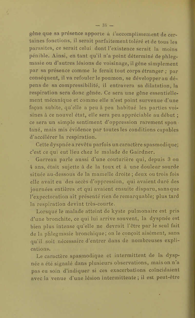 gêne que sa présence apporte à l'accomplissement de cer- taines fonctions, il serait parfaitement toléré et de tous les parasites, ce serait celui dont l'existence serait la moins pénible. Ainsi, entant qu'il n'a point déterminé de phleg- masie ou d'autres lésions de voisinage, il gêne simplement par sa présence comme le ferait tout corps étranger ; par conséquent, il va refouler le poumon, se développer au dé- pens de sa compressibilité, il entravera sa dilatation, la respiration sera donc gênée. Ce sera une gêne essentielle- ment mécanique et comme elle n'est point survenue d'une façon subite, qu'elle a peu à peu habitué les parties voi- sines à ce nouvel état, elle sera peu appréciable au début ; ce sera un simple sentiment d'oppression rarement spon tané, mais mis évidence par toutes les conditions capables d'accélérer la respiration. Cette dyspnée a revêtu parfois un caractère spasmodique; c'est ce qui eut lieu chez Je malade de Gairdner. Garreau parle aussi d'une couturière qui, depuis 3 ou 4 ans, était sujette à de la toux et à une douleur sourde située au-dessous de la mamelle droite ; deux ou trois fois elle avait eu des accès d'oppression, qui avaient duré des journées entières et qui avaient ensuite disparu, sans que l'expectoration ait présenté rien de remarquable; plus tard la respiration devint très-courte. Lorsque le malade atteint de kyste pulmonaire est pris d'une bronchite, ce qui lui arrive souvent, la dyspnée est bien plus intense qu'elle ne devrait l'être par le seul fait de la pïilegmasie bronchique; on le conçoit aisément, sans qu'il soit nécessaire d'entrer dans de nombreuses expli- cations. Le caractère spasmodique et intermittent de la dysp- née a été signalé dans plusieurs observations, maison n'a pas eu soin d'indiquer si ces exacerbations coïncidaient avec la venue d'une lésion intermittente ; il est peut-être