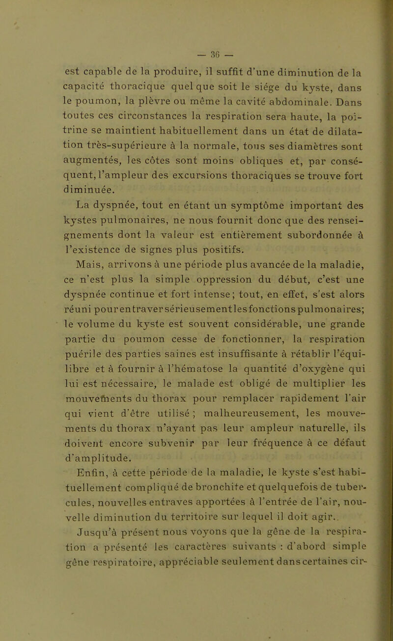 est capable de la produire, il suffit d'une diminution de la capacité thoracique quelque soit le siège du kyste, dans le poumon, la plèvre ou même la cavité abdominale. Dans toutes ces circonstances la respiration sera haute, la poi- trine se maintient habituellement dans un état de dilata- tion très-supérieure à la normale, tous ses diamètres sont augmentés, les côtes sont moins obliques et, par consé- quent, l'ampleur des excursions thoraciques se trouve fort diminuée. La dyspnée, tout en étant un symptôme important des kystes pulmonaires, ne nous fournit donc que des rensei- gnements dont la valeur est entièrement subordonnée à l'existence de signes plus positifs. Mais, arrivons à une période plus avancée de la maladie, ce n'est plus la simple oppression du début, c'est une dyspnée continue et fort intense ; tout, en effet, s'est alors réuni pour entraver sérieusementlesfonctions pulmonaires; le volume du kyste est souvent considérable, une grande partie du poumon cesse de fonctionner, la respiration puérile des parties saines est insuffisante à rétablir l'équi- libre et à fournir à l'hématose la quantité d'oxygène qui lui est nécessaire, le malade est obligé de multiplier les mouveftients du thorax pour remplacer rapidement l'air qui vient d'être utilisé ; malheureusement, les mouve- ments du thorax n'ayant pas leur ampleur naturelle, ils doivent encore subvenir par leur fréquence à ce défaut d'amplitude. Enfin, à cette période de la maladie, le kyste s'est habi- tuellement compliqué de bronchite et quelquefois de tuber- cules, nouvelles entraves apportées à l'entrée de l'air, nou- velle diminution du territoire sur lequel il doit agir.. Jusqu'à présent nous voyons que la gêne de la respira- tion a présenté les caractères suivants : d'abord simple gêne respiratoire, appréciable seulement dans certaines cir-