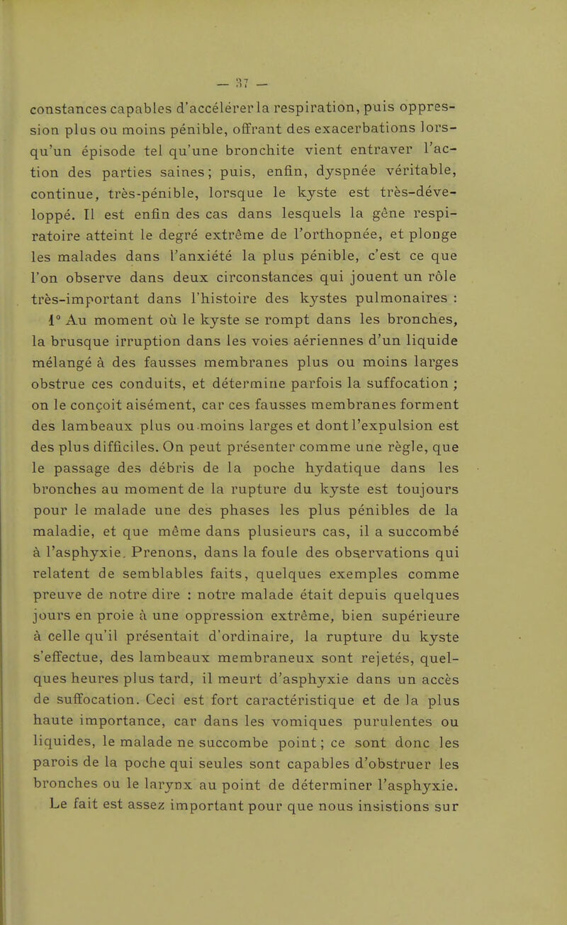 constances capables d'accélérer la respiration, puis oppres- sion plus ou moins pénible, offrant des exacerbations lors- qu'un épisode tel qu'une bronchite vient entraver l'ac- tion des parties saines; puis, enfin, dyspnée véritable, continue, très-pénible, lorsque le kyste est très-déve- loppé. Il est enfin des cas dans lesquels la gêne respi- ratoire atteint le degré extrême de l'orthopnée, et plonge les malades dans l'anxiété la plus pénible, c'est ce que l'on observe dans deux circonstances qui jouent un rôle très-important dans l'histoire des kystes pulmonaires : 1 Au moment où le kyste se rompt dans les bronches, la brusque irruption dans les voies aériennes d'un liquide mélangé à des fausses membranes plus ou moins larges obstrue ces conduits, et détermine parfois la suffocation ; on le conçoit aisément, car ces fausses membranes forment des lambeaux plus ou moins larges et dont l'expulsion est des plus difficiles. On peut présenter comme une règle, que le passage des débris de la poche hydatique dans les bronches au moment de la rupture du kyste est toujours pour le malade une des phases les plus pénibles de la maladie, et que même dans plusieurs cas, il a succombé à l'asphyxie. Prenons, dans la foule des observations qui relatent de semblables faits, quelques exemples comme preuve de notre dire : notre malade était depuis quelques jours en proie à une oppression extrême, bien supérieure à celle qu'il présentait d'ordinaire, la rupture du kyste s'effectue, des lambeaux membraneux sont rejetés, quel- ques heures plus tard, il meurt d'asphyxie dans un accès de suffocation. Ceci est fort caractéristique et de la plus haute importance, car dans les vomiques purulentes ou liquides, le malade ne succombe point; ce sont donc les parois de la poche qui seules sont capables d'obstruer les bronches ou le larynx au point de déterminer l'asphyxie. Le fait est assez important pour que nous insistions sur