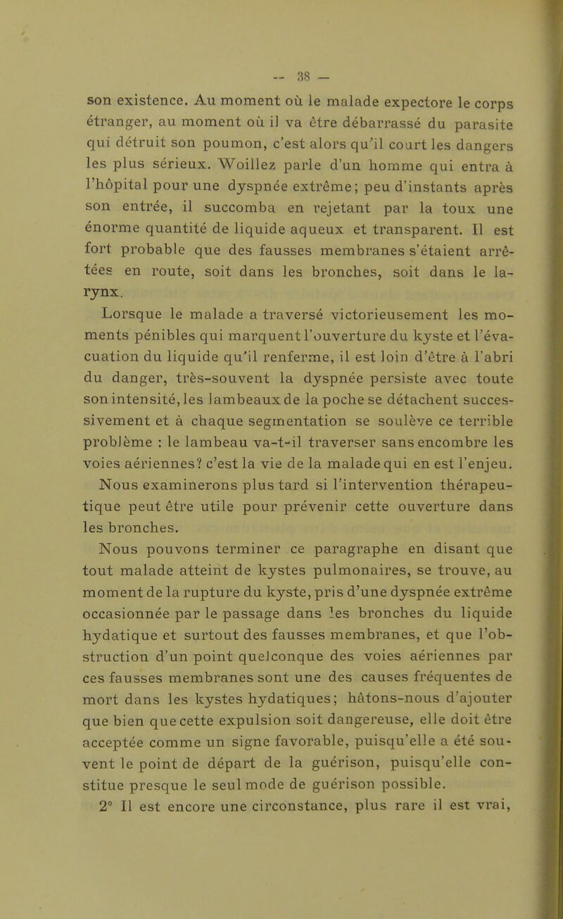 son existence. Au moment où le malade expectore le corps étranger, au moment où il va être débarrassé du parasite qui détruit son poumon, c'est alors qu'il court les dangers les plus sérieux. Woillez parle d'un homme qui entra à l'hôpital pour une dyspnée extrême; peu d'instants après son entrée, il succomba en rejetant par la toux une énorme quantité de liquide aqueux et transparent. Il est fort probable que des fausses membranes s'étaient arrê- tées en route, soit dans les bronches, soit dans le la- rynx. Lorsque le malade a traversé victorieusement les mo- ments pénibles qui marquent l'ouverture du kyste et l'éva- cuation du liquide qu'il renferme, il est loin d'être à l'abri du danger, très-souvent la dyspnée persiste avec toute son intensité, les lambeaux de la poche se détachent succes- sivement et à chaque segmentation se soulève ce terrible problème : le lambeau va-t-il traverser sans encombre les voies aériennes? c'est la vie de la malade qui en est l'enjeu. Nous examinerons plus tard si l'intervention thérapeu- tique peut être utile pour prévenir cette ouverture dans les bronches. Nous pouvons terminer ce paragraphe en disant que tout malade atteint de kystes pulmonaires, se trouve, au moment de la rupture du kyste, pris d'une dyspnée extrême occasionnée par le passage dans les bronches du liquide hydatique et surtout des fausses membranes, et que l'ob- struction d'un point quelconque des voies aériennes par ces fausses membranes sont une des causes fréquentes de mort dans les kystes hydatiques; hâtons-nous d'ajouter que bien que cette expulsion soit dangereuse, elle doit être acceptée comme un signe favorable, puisqu'elle a été sou- vent le point de départ de la guérison, puisqu'elle con- stitue presque le seul mode de guérison possible. 2° Il est encore une circonstance, plus rare il est vrai.