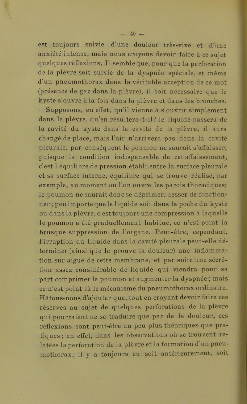 est toujours suivie d'une douleur très-vive et d'une anxiété intense, mais nous croyons devoir faire à ce sujet quelques réflexions. Il semble que, pour que la perforation de la plèvre soit suivie de la dyspnée spéciale, et même d'un pneumothorax dans la véritable acception de ce mot (présence de gaz dans la plèvre), il soit nécessaire que le kyste s'ouvre à la fois dans la plèvre et dans les bronches. Supposons, en effet, qu'il vienne à s'ouvrir simplement dans la plèvre, qu'en résultera-t-il? le liquide passera de la cavité du kyste dans la cavité de la plèvre, il aura changé de place, mais l'air n'arrivera pas dans la cavité pleurale, par conséquent le poumon ne saurait s'affaisser, puisque la condition indispensable de cet affaissement, c'est l'équilibre de pression établi entre la surface pleurale et sa surface interne, équilibre qui se trouve réalisé, par exemple, au moment où l'on ouvre les parois thoraciques; le poumon ne saurait donc se déprimer, cesser de fonction- ner ; peu importe que le liquide soit dans la poche du kyste ou dans la plèvre, c'est toujours une compression à laquelle le poumon a été graduellement habitué, ce n'est point la brusque suppression de l'organe. Peut-être, cependant, l'irruption du liquide dans la cavité pleurale peut-elle dé- terminer (ainsi que le prouve la douleur) une inflamma- tion sur-aiguë de cette membrane, et par suite une sécré- tion assez considérable de liquide qui viendra pour sa part comprimer le poumon et augmenter la dyspnée ; mais ce n'est point là le mécanisme du pneumothorax ordinaire. Hâtons-nous d'ajouter que, tout en croyant devoir faire ces réserves au sujet de quelques perforations de la plèvre qui pourraient ne se traduire que par de la douleur, ces réflexions sont peut-être un peu plus théoriques que pra- tiques; en effet, dans les observations où se trouvent re- latées la perforation de la plèvre et la formation d'un pneu- mothorax, il y a toujours eu soit antérieurement, soit