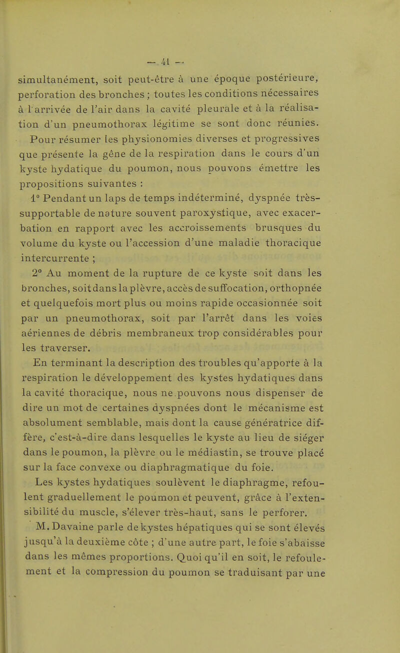 simultanément, soit peut-être à une époque postérieure, perforation des bronches ; toutes les conditions nécessaires à 1 arrivée de l'air dans la cavité pleurale et à la réalisa- tion d'un pneumothorax légitime se sont donc réunies. Pour résumer les physionomies diverses et progressives que présente la gêne de la respiration dans le cours d'un kyste hydatique du poumon, nous pouvons émettre les propositions suivantes : 1° Pendant un laps de temps indéterminé, dyspnée très- supportable de nature souvent paroxystique, avec exacer- bation en rapport avec les accroissements brusques du volume du kyste ou l'accession d'une maladie thoracique intercurrente ; 2° Au moment de la rupture de ce kyste soit dans les bronches, soitdanslaplèvre, accès de suffocation, orthopnée et quelquefois mort plus ou moins rapide occasionnée soit par un pneumothorax, soit par l'arrêt dans les voies aériennes de débris membraneux trop considérables pour les traverser. En terminant la description des troubles qu'apporte à la respiration le développement des kystes hydatiques dans la cavité thoracique, nous ne.pouvons nous dispenser de dire un mot de certaines dyspnées dont le mécanisme est absolument semblable, mais dont la cause génératrice dif- fère, c'est-à-dire dans lesquelles le kyste au lieu de siéger dans le poumon, la plèvre ou le médiastin, se trouve placé sur la face convexe ou diaphragmatique du foie. Les kystes hydatiques soulèvent le diaphragme, refou- lent graduellement le poumon et peuvent, grâce à l'exten- sibilité du muscle, s'élever très-haut, sans le perforer. M.Davaine parle de kystes hépatiques qui se sont élevés jusqu'à la deuxième côte ; d'une autre part, le foie s'abaisse dans les mêmes proportions. Quoi qu'il en soit, le refoule- ment et la compression du poumon se traduisant par une