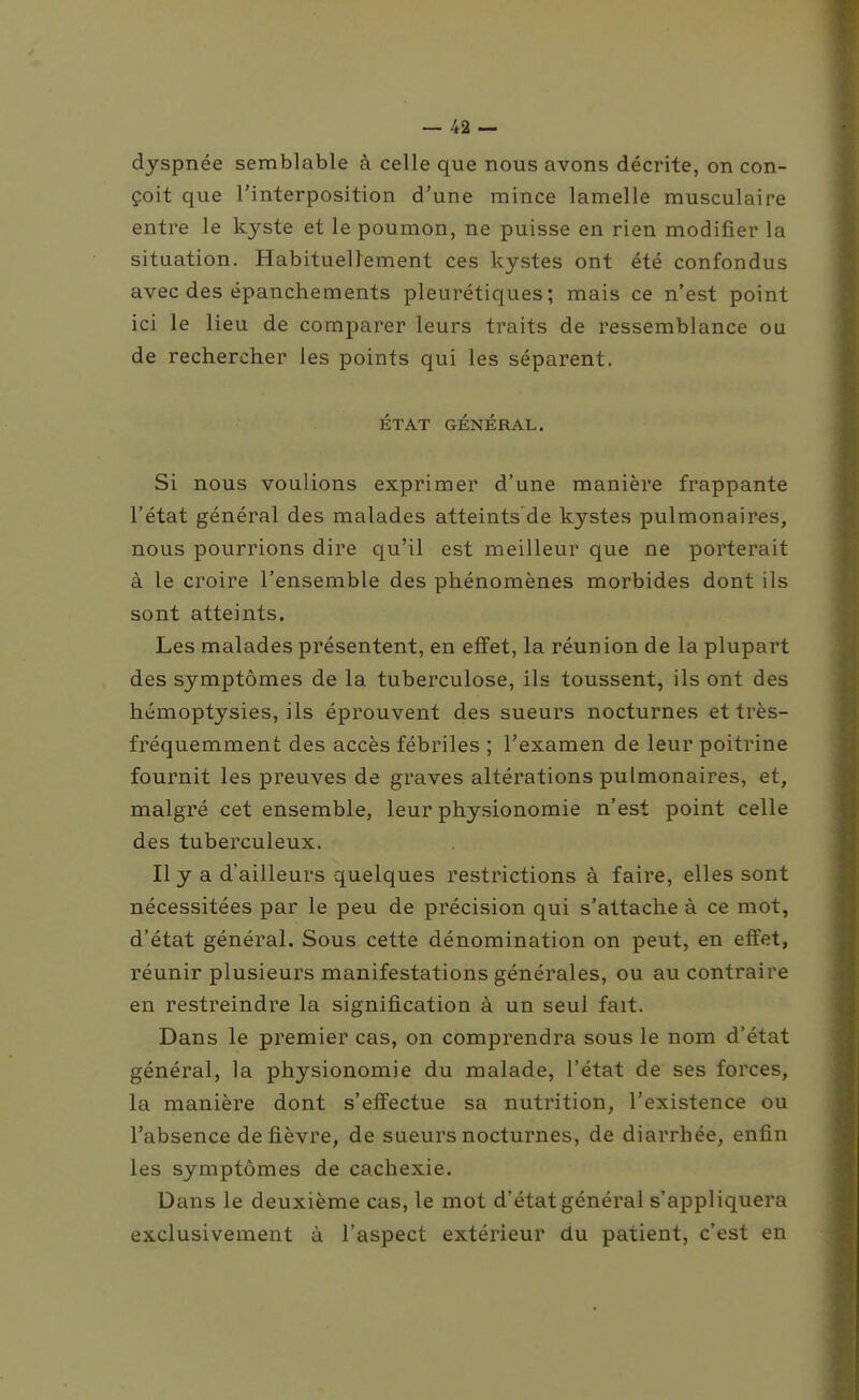 dyspnée semblable à celle que nous avons décrite, on con- çoit que l'interposition d'une mince lamelle musculaire entre le kyste et le poumon, ne puisse en rien modifier la situation. Habituellement ces kystes ont été confondus avec des épanchements pleurétiques ; mais ce n'est point ici le lieu de comparer leurs traits de ressemblance ou de rechercher les points qui les séparent. ÉTAT GÉNÉRAL. Si nous voulions exprimer d'une manière frappante l'état général des malades atteints de kystes pulmonaires, nous pourrions dire qu'il est meilleur que ne porterait à le croire l'ensemble des phénomènes morbides dont ils sont atteints. Les malades présentent, en effet, la réunion de la plupart des symptômes de la tuberculose, ils toussent, ils ont des hémoptysies, ils éprouvent des sueurs nocturnes et très- fréquemment des accès fébriles ; l'examen de leur poitrine fournit les preuves de graves altérations pulmonaires, et, malgré cet ensemble, leur physionomie n'est point celle des tuberculeux. Il y a d'ailleurs quelques restrictions à faire, elles sont nécessitées par le peu de précision qui s'attache à ce mot, d'état général. Sous cette dénomination on peut, en effet, réunir plusieurs manifestations générales, ou au contraire en restreindre la signification à un seul fait. Dans le premier cas, on comprendra sous le nom d'état général, la physionomie du malade, l'état de ses forces, la manière dont s'effectue sa nutrition, l'existence ou l'absence de fièvre, de sueurs nocturnes, de diarrhée, enfin les symptômes de cachexie. Dans le deuxième cas, le mot d'état général s'appliquera exclusivement à l'aspect extérieur du patient, c'est en