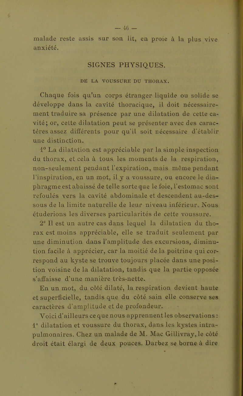 malade reste assis sur son lit, en proie à la plus vive anxiété. SIGNES PHYSIQUES. DE LA VOUSSURE DU THORAX. Chaque fois qu'un corps étranger liquide ou solide se développe dans la cavité thoracique, il doit nécessaire- ment traduire sa présence par une dilatation de cette ca- vité; or, cette dilatation peut se présenter avec des carac- tères assez différents pour qu'il soit nécessaire d'établir une distinction. i° La dilatation est appréciable par la simple inspection du thorax, et cela à tous les moments de la respiration, non-seulement pendant l'expiration, mais môme pendant l'inspiration, en un mot, il j a voussure, ou encore le dia- phragme est abaissé de telle sorte que le foie, l'estomac sont refoulés vers la cavité abdominale et descendent au-des- sous de la limite naturelle de leur niveau inférieur. Nous étuderions les diverses particularités de cette voussure. 2 Il est un autre cas dans lequel la dilatation du tho- rax est moins appréciable, elle se traduit seulement par une diminution dans l'amplitude des excursions, diminu- tion facile à apprécier, car la moitié de la poitrine qui cor- respond au kyste se trouve toujours placée dans une posi- tion voisine de la dilatation, tandis que la partie opposée s'affaisse d'une manière très-nette. En un mot, du côté dilaté, la respiration devient haute et superficielle, tandis que du côté sain elle conserve ses caractères d'amplitude et de profondeur. Voici d'ailleurs ce que nous apprennent les observations : 1° dilatation et voussure du thorax, dans les kystes intra- pulmonaires. Chez un malade de M. Mac Gillivray, le côté droit était élargi de deux pouces. Darbez se borne à dire