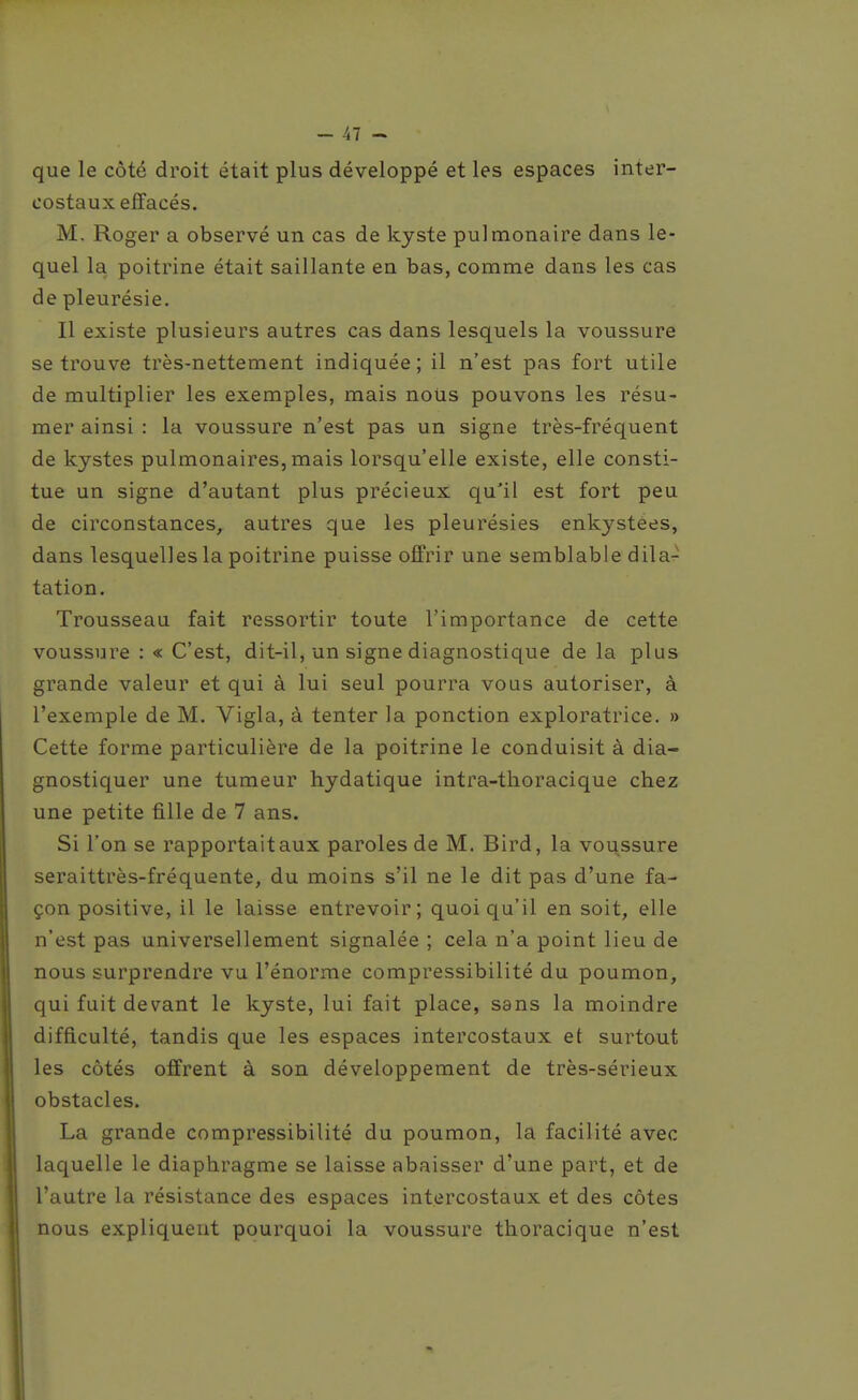 que le côté droit était plus développé et les espaces inter- costaux effacés. M. Roger a observé un cas de kyste pulmonaire dans le- quel la poitrine était saillante en bas, comme dans les cas de pleurésie. Il existe plusieurs autres cas dans lesquels la voussure se trouve très-nettement indiquée; il n'est pas fort utile de multiplier les exemples, mais nous pouvons les résu- mer ainsi : la voussure n'est pas un signe très-fréquent de kystes pulmonaires,mais lorsqu'elle existe, elle consti- tue un signe d'autant plus précieux qu'il est fort peu de circonstances, autres que les pleurésies enkystées, dans lesquelles la poitrine puisse offrir une semblable dila- tation. Trousseau fait ressortir toute l'importance de cette voussure : « C'est, dit-il, un signe diagnostique de la plus grande valeur et qui à lui seul pourra vous autoriser, à l'exemple de M. Vigla, à tenter la ponction exploratrice. » Cette forme particulière de la poitrine le conduisit à dia- gnostiquer une tumeur hydatique intra-tlioracique chez une petite fille de 7 ans. Si l'on se rapportait aux paroles de M. Bird, la voussure seraittrès-fréquente, du moins s'il ne le dit pas d'une fa- çon positive, il le laisse entrevoir; quoiqu'il en soit, elle n'est pas universellement signalée ; cela n'a point lieu de nous surprendre vu l'énorme compressibilité du poumon, qui fuit devant le kyste, lui fait place, sans la moindre difficulté, tandis que les espaces intercostaux et surtout les côtés offrent à son développement de très-sérieux obstacles. La grande compressibilité du poumon, la facilité avec laquelle le diaphragme se laisse abaisser d'une part, et de l'autre la résistance des espaces intercostaux et des côtes nous expliquent pourquoi la voussure thoracique n'est